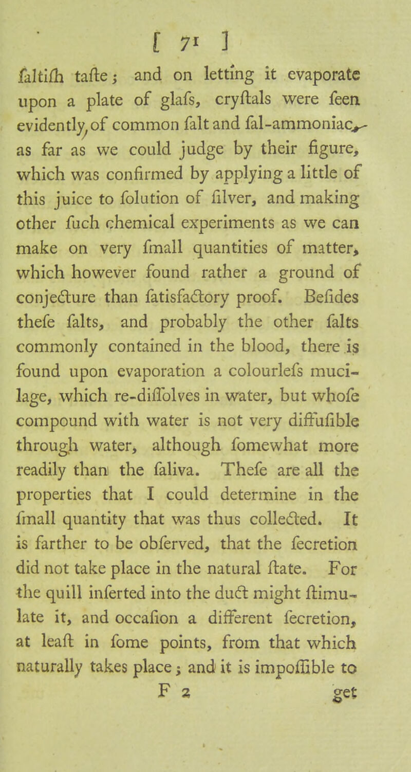 faltilh tafte; and on letting it evaporate upon a plate of glafs, cryftals were feen evidently, of common fait and fal-ammoniac^ as far as we could judge by their figure, which was confirmed by applying a little of this juice to folution of filver, and making other fuch chemical experiments as we can make on very fmall quantities of matter, which however found rather a ground of conjecture than fatisfactory proof. Befides thefe falts, and probably the other falts commonly contained in the blood, there is found upon evaporation a colourlefs muci- lage, which re-diflblves in water, but whofe compound with water is not very diffufible through water, although fomewhat more readily than the faliva. Thefe are all the properties that I could determine in the fmall quantity that was thus collected. It is farther to be obferved, that the fecretion did not take place in the natural ftate. For the quill inferted into the duel: might ftimu- late it, and occafion a different fecretion, at leaft in fome points, from that which naturally takes place; and it is impoffible to F z get