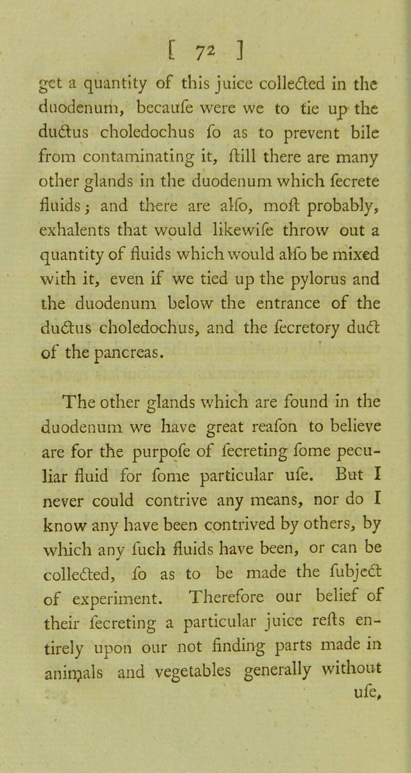 [ 7* ] get a quantity of this juiec collected in the duodenum, becaufe were we to tie up the ductus choledochus fo as to prevent bile from contaminating it, (till there are many other glands in the duodenum which fecrete fluids; and there are alfo, moft probably, exhalents that would likewife throw out a quantity of fluids which would alfo be mixed with it, even if we tied up the pylorus and the duodenum below the entrance of the ductus choledochus, and the fecretory duel: of the pancreas. The other glands which are found in the duodenum we have great reafon to believe are for the purpofe of fecreting fome pecu- liar fluid for fome particular ufe. But I never could contrive any means, nor do I know any have been contrived by others, by which any fueh fluids have been, or can be collected, fo as to be made the fubject of experiment. Therefore our belief of their fecreting a particular juice refts en- tirely upon our not finding parts made in animals and vegetables generally without ufe,
