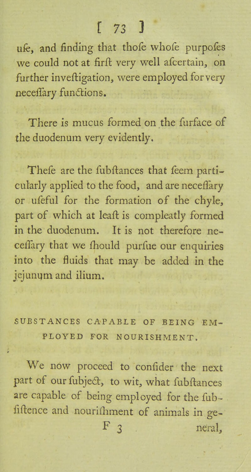 uie, and finding that thofe whofe purpofes we could not at firft very well afcertain, on further inveftigation, were employed for very neceifary functions. There is mucus formed on the furface of the duodenum very evidently. Thefe are the fubftances that feem parti- cularly applied to the food, and are neceffary or ufeful for the formation of the chyle, part of which at leaft is compleatly formed in the duodenum. It is not therefore ne- celfary that we mould purfue our enquiries into the fluids that may be added in the jejunum and ilium. SUBSTANCES CAPABLE OF BEING EM- PLOYED FOR NOURISHMENT. We now proceed to confider the next part of our fubjedt, to wit, what fubftances are capable of being employed for the fub- fiftence and nourifhment of animals in ge- F 3 ne'ral,