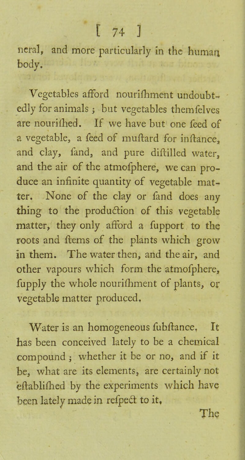 body. Vegetables afford nourishment undoubt- edly for animals ; but vegetables themfelves are nouriihed. If we have but one feed of a vegetable, a feed of muftard for inftance, and clay, fand, and pure diftilled water, and the air of the atmofphere, we can pro- duce an infinite quantity of vegetable mat- ter. None of the clay or fand does any thing to the production of this vegetable matter, they only afford a fupport to the roots and ftems of the plants which grow in them. The water then, and the air, and other vapours which form the atmofphere, fupply the whole nourifhment of plants, or vegetable matter produced. Water is an homogeneous fuhftance. It has been conceived lately to be a chemical compound ; whether it be or no, and if it be, what are its elements, are certainly not eftablifhed by the experiments which have been lately made in refpecl to it, The