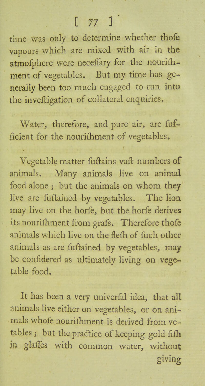 time was only to determine whether thofe vapours which are mixed with air in the atmofphere were neceffary for the nourish- ment of vegetables. But my time has ge- nerally been too much engaged to run into the investigation of collateral enquiries. Water, therefore, and pure air, are fuf- iicient for the nourimment of vegetables. Vegetable matter fuftains vaft numbers of animals. Many animals live on animal food alone ; but the animals on whom they live are fuftained by vegetables. The lion may live on the horfe, but the horfe derives its nourimment from grafs. Therefore thofe animals which live on the flefh of fuch other animals as are fuftained by vegetables, may be confidered as ultimately living on vege- table food. It has been a very univerfal idea, that all animals live either on vegetables, or on ani- mals whofe nourimment is derived from ve- tables; but the practice of keeping gold fifh in glafTes with common water, without giving