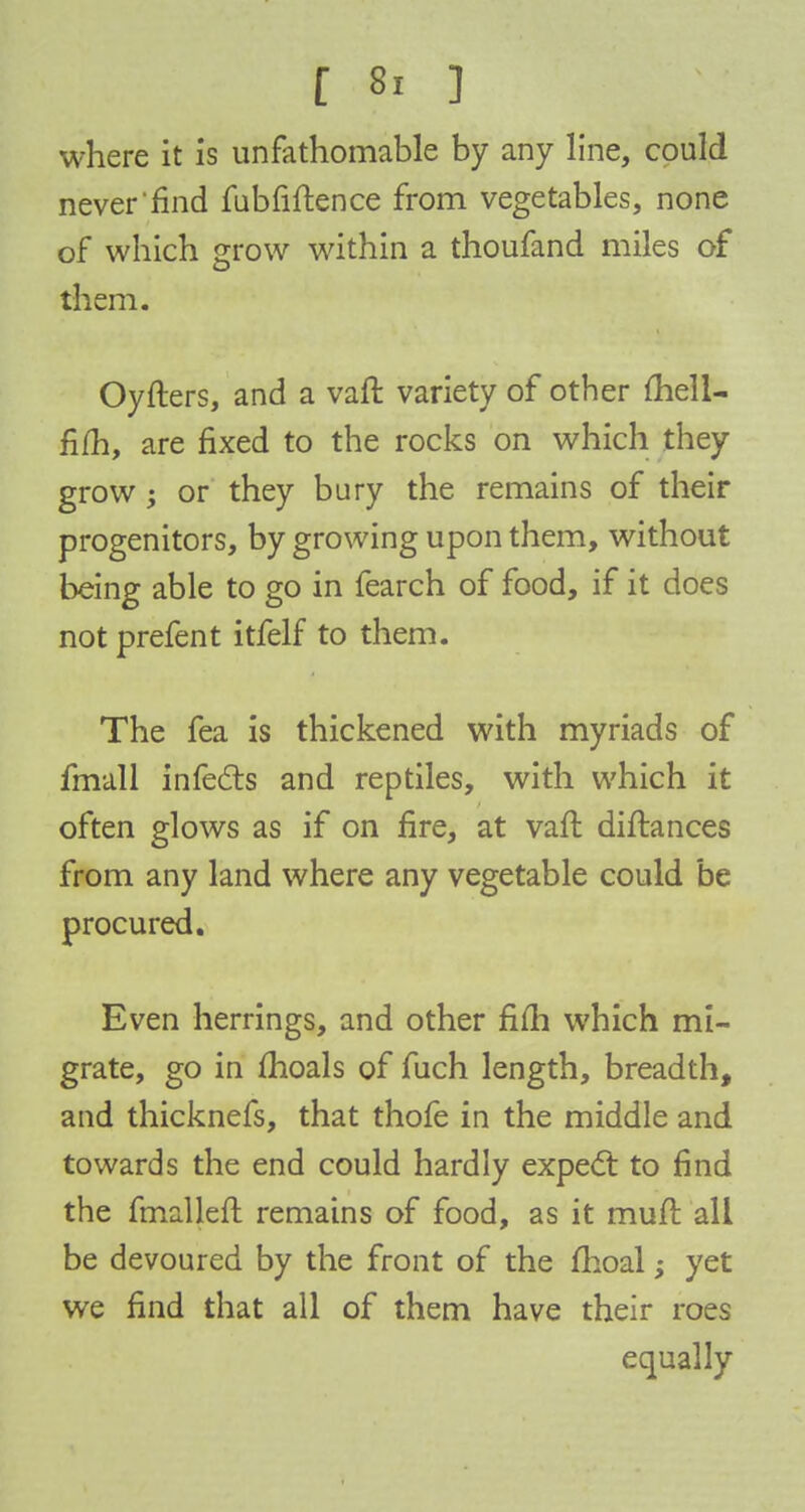 f 8, | \: where it is unfathomable by any line, could never find fubfiftence from vegetables, none of which grow within a thoufand miles of them. Oyfters, and a van: variety of other fliell- fifh, are fixed to the rocks on which they grow; or they bury the remains of their progenitors, by growing upon them, without being able to go in fearch of food, if it does not prefent itfelf to them. The fea is thickened with myriads of fmall infects and reptiles, with which it often glows as if on fire, at vaft diftances from any land where any vegetable could be procured. Even herrings, and other fifti which mi- grate, go in moals of fuch length, breadth, and thicknefs, that thofe in the middle and towards the end could hardly expect to find the fmalleft remains of food, as it muft all be devoured by the front of the fhoal; yet we find that all of them have their roes equally