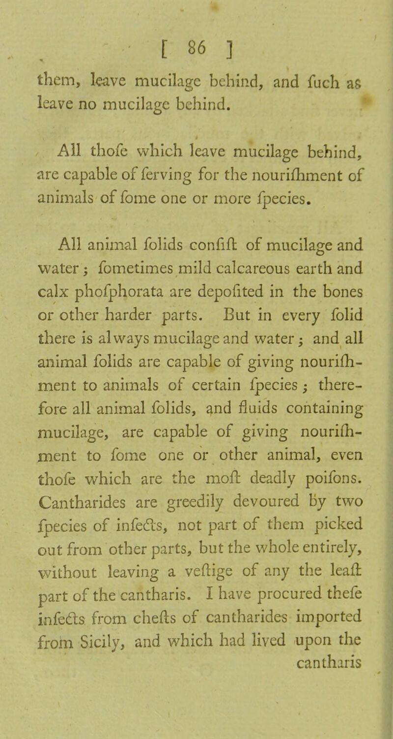 them, leave mucilage behind, and fuch as leave no mucilage behind. All thofe which leave mucilage behind, are capable of ferving for the nourimment of animals of fome one or more fpecies. All animal folids confifl of mucilage and water; fometimes mild calcareous earth and calx phofphorata are depofited in the bones or other harder parts. But in every folid there is always mucilage and water -} and all animal folids are capable of giving nourim- ment to animals of certain fpecies; there- fore all animal folids, and fluids containing mucilage, are capable of giving nourim- ment to fome one or other animal, even thofe which are the moft deadly poifons. Cantharides are greedily devoured by two fpecies of infecls, not part of them picked out from other parts, but the whole entirely, without leaving a veftige of any the leafl part of the cantharis. I have procured thefe infecls from chefts of cantharides imported from Sicily, and which had lived upon the cantharis