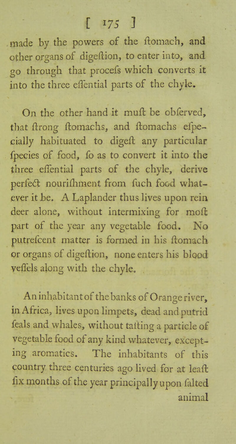 made by the powers of the ftomach, and other organs of digeftion, to enter into, and go through that procefs which converts it into the three effential parts of the chyle. On the other hand it muft be obferved, that ftrong ftomachs, and ftomachs eipe- cially habituated to digeft any particular fpecies of food, fo as to convert it into the three eflential parts of the chyle, derive perfect nourifhrnent from fuch food what- ever it be. A Laplander thus lives upon rein deer alone, without intermixing for raoft part of the year any vegetable food. No putrefcent matter is formed in his ftomach or organs of digeftion, none enters his blood veffels along with the chyle. An inhabitant of the banks of O range river, in Africa, lives upon limpets, dead and putrid feals and whales, without tailing a particle of vegetable food of any kind whatever, except- ing aromatics. The inhabitants of this country three centuries ago lived for at leaft fix months of the year principally upon falted animal