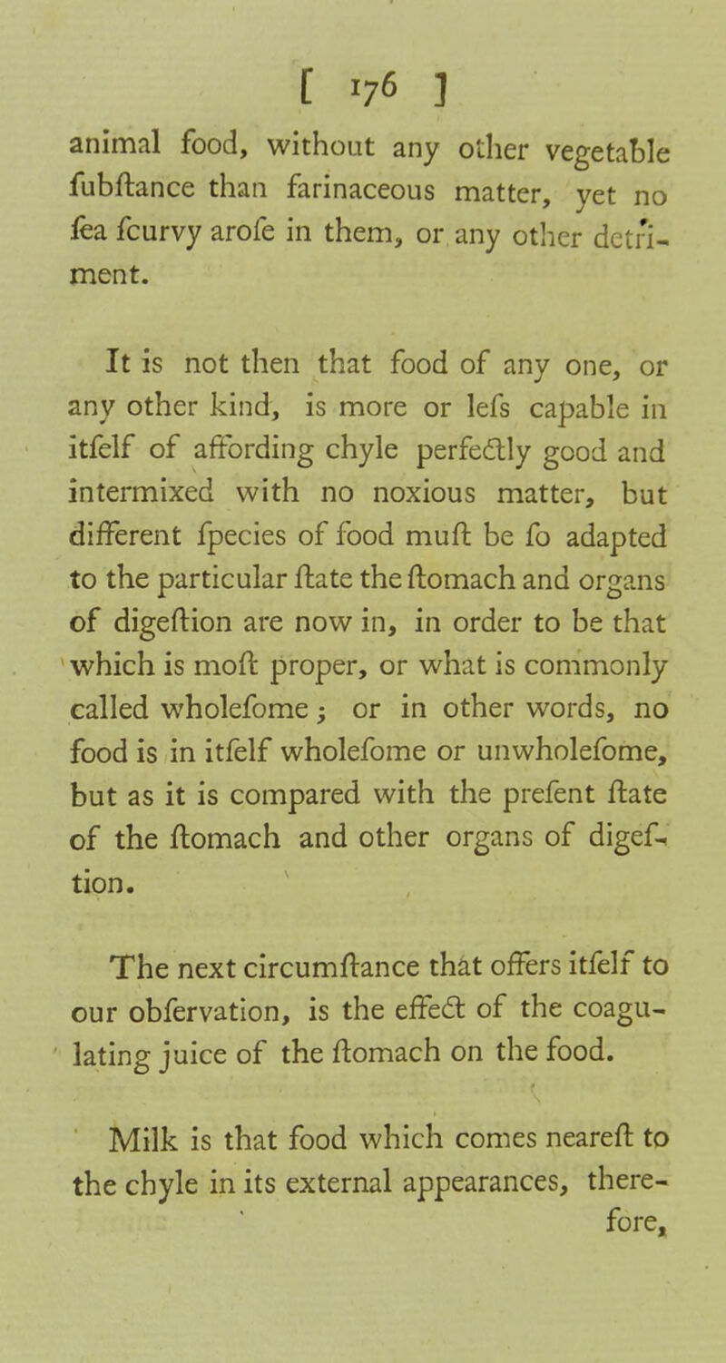 [ *7<5 J animal food, without any other vegetable fubftance than farinaceous matter, yet no fea fcurvy arofe in them, or any other detri- ment. It is not then that food of any one, or any other kind, is more or lefs capable in itfelf of affording chyle perfectly good and intermixed with no noxious matter, but different fpecies of food muft be fo adapted to the particular ftate the ftomach and organs of digeftion are now in, in order to be that which is moft proper, or what is commonly called wholefome; or in other words, no food is in itfelf wholefome or unwholefome, but as it is compared with the prefent ftate of the ftomach and other organs of digef- tion. The next circumftance that offers itfelf to our obfervation, is the effect of the coagu- lating juice of the ftomach on the food. Milk is that food which comes neareft to the chyle in its external appearances, there- fore,