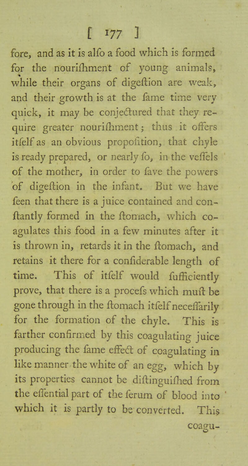 fore, and as it is alfo a food which is formed for the nourishment of young animals, while their organs of digeftion are weak, and their Growth is at the fame time very quick, it may be conjectured that they re- quire greater nourishment; thus it offers itfelf as an obvious proportion, that chyle is ready prepared, or nearly fo, in the veffels of the mother, in order to fave the powers of digeftion in the infant. But we have feen that there is a juice contained and con- ftantly formed in the ftomach, which co- agulates this food in a few minutes after it is thrown in, retards it in the ftomach, and retains it there for a confiderable length of time. This of itfelf would fufficiently prove, that there is a procefs which muft be gone through in the ftomach itfelf neceffarily for the formation of the chyle. This is farther confirmed by this coagulating juice producing the fame effect of coagulating in like manner the white of an egg, which by its properties cannot be diftinguilhed from the effential part of the ferum of blood into which it is partly to be converted. This coagu-