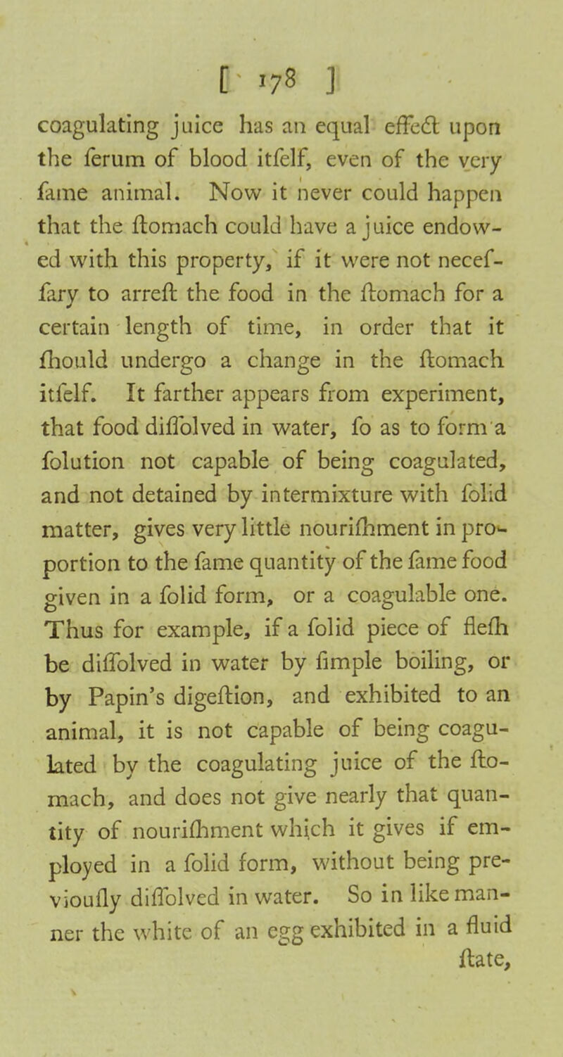 I »7« J coagulating juice has an equal effect upon the ferum of blood itfelf, even of the very- fame animal. Now it never could happen that the ftomach could have a juice endow- ed with this property, if it were not necef- fary to arreft the food in the ftomach for a certain length of time, in order that it fhould undergo a change in the ftomach itfelf. It farther appears from experiment, that food diffolved in water, fo as to form a folution not capable of being coagulated, and not detained by intermixture with folid matter, gives very little nourimment in pro- portion to the fame quantity of the fame food given in a folid form, or a coagulable one. Thus for example, if a folid piece of flefh be diffolved in water by fimple boiling, or by Papin's digeftion, and exhibited to an animal, it is not capable of being coagu- lated by the coagulating juice of the fto- mach, and does not give nearly that quan- tity of nourimment which it gives if em- ployed in a folid form, without being pre- vioufly diffolved in water. So in like man- ner the white of an egg exhibited in a fluid ftate,