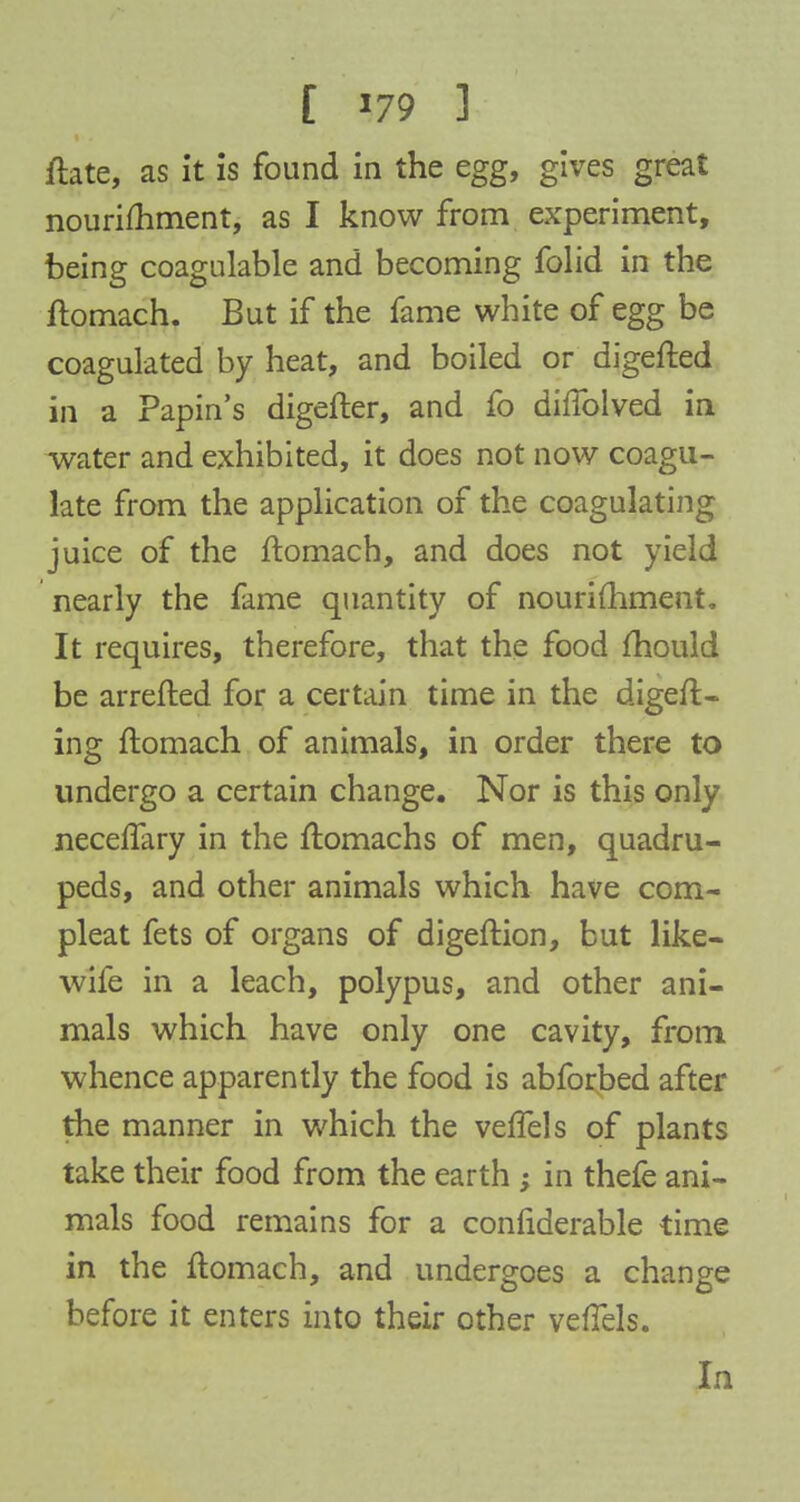 ftate, as it is found in the egg, gives great nourishment, as I know from experiment, being coagulable and becoming folid in the ftomach. But if the fame white of egg be coagulated by heat, and boiled or digefted in a Papin's digefter, and fo dhTolved in water and exhibited, it does not now coagu- late from the application of the coagulating juice of the ftomach, and does not yield nearly the fame quantity of nourishment. It requires, therefore, that the food mould be arrefted for a certain time in the digeft- ing ftomach of animals, in order there to undergo a certain change. Nor is this only neceffary in the ftomachs of men, quadru- peds, and other animals which have com- pleat fets of organs of digeftion, but like- wife in a leach, polypus, and other ani- mals which have only one cavity, from whence apparently the food is abforbed after the manner in which the veffels of plants take their food from the earth ; in thefe ani- mals food remains for a confiderable time in the ftomach, and undergoes a change before it enters into their other vefTels.