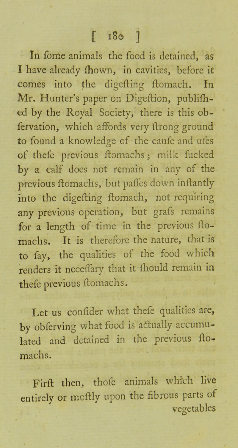 [ i8o ] In fome animals the food is detained, as I have already mown, in cavities, before it comes into the digefting ftomach. In Mr. Hunter's paper on Digeftion, publifh- ed by the Royal Society, there is this ob- fervation, which affords very ftrong ground to found a knowledge of the caufe and ules of thefe previous ftomachs i milk fucked by a calf does not remain in any of the previous ftomachs, but paffes down inflantly into the digefting ftomach, not requiring any previous operation, but grafs remains for a length of time in the previous fto- machs. It is therefore the nature, that is to fay, the qualities of the food which renders it neceffary that it mould remain in thefe previous ftomachs. Let us confider what thefe qualities are, by obferving what food is actually accumu- lated and detained in the previous fto^ machs. Firft then, thofe animals which live entirely or moftly upon the fibrous parts of vegetables