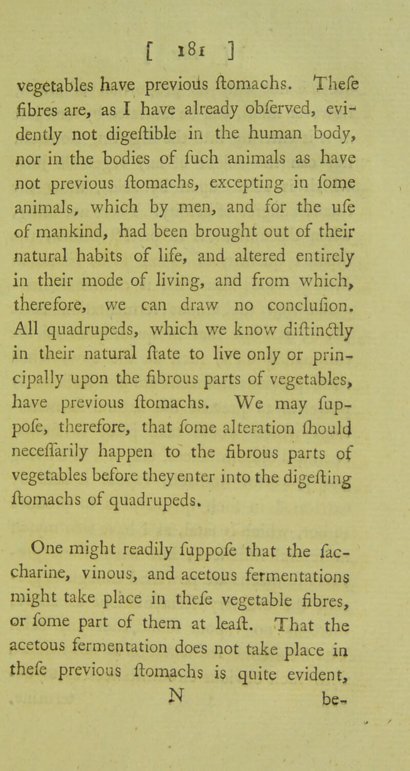 vegetables have previoiis ftomachs. Thefe fibres are, as I have already obferved, evi- dently not digeftible in the human body, nor in the bodies of fuch animals as have not previous ftomachs, excepting in fome animals, which by men, and for the ufe of mankind, had been brought out of their natural habits of life, and altered entirely in their mode of living, and from which, therefore, we can draw no conclufion. All quadrupeds, which we know diftinctly in their natural irate to live only or prin- cipally upon the fibrous parts of vegetables, have previous ftomachs. We may fup- pofe, therefore, that fome alteration mould neceflarily happen to the fibrous parts of vegetables before they enter into the digefting ftomachs of quadrupeds. One might readily fuppofe that the fac- charine, vinous, and acetous fermentations might take place in thefe vegetable fibres, or fome part of them at lean:. That the acetous fermentation does not take place in thefe previous ftomachs is quite evident, N be-