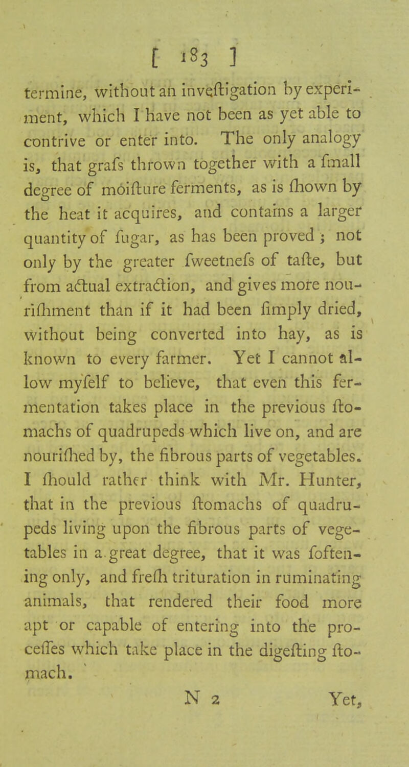 t 133 ] termine, without an invqftigation by experi- ment, which I have not been as yet able to contrive or enter into. The only analogy is, that grafs thrown together with a fmall degree of moifture ferments, as is mown by the heat it acquires, and contains a larger quantity of fugar, as has been proved ; not only by the greater fweetnefs of tafte, but from actual extraction, and gives more nou- rifhment than if it had been fimply dried, without being converted into hay, as is known to every farmer. Yet I cannot al- low myfelf to believe, that even this fer- mentation takes place in the previous fto- machs of quadrupeds which live on, and are nourished by, the fibrous parts of vegetables. I mould rather think with Mr. Hunter, that in the previous ftomachs of quadru- peds living upon the fibrous parts of vege- tables in a. great degree, that it was foften- ing only, and frem trituration in ruminating animals, that rendered their food more apt or capable of entering into the pro- cefTes which take place in the digefting fto- mach. N 2 Yet,