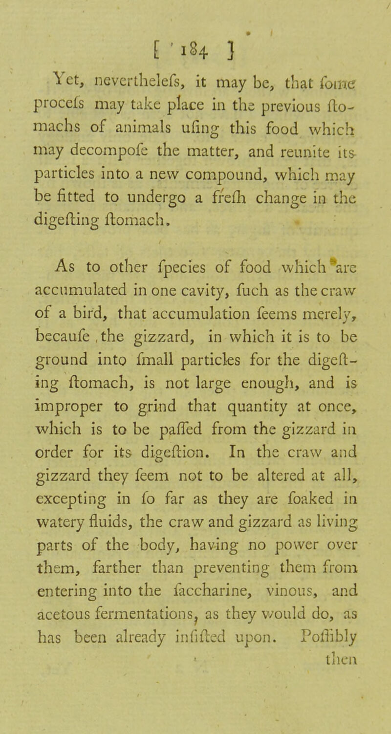 Yet, nevcrthelefs, it may be, that fame procefs may take place in the previous fto- machs of animals ufing this food which may decompofe the matter, and reunite its particles into a new compound, which may be fitted to undergo a frefh change in the digefting ftomach. As to other fpecies of food which arc accumulated in one cavity, fuch as the craw of a bird, that accumulation feems merely, becaufe ,the gizzard, in which it is to be ground into fmall particles for the digeft- ing ftomach, is not large enough, and is improper to grind that quantity at once, which is to be paffed from the gizzard in order for its digeftion. In the craw and gizzard they feem not to be altered at all, excepting in fo far as they are foaked in watery fluids, the craw and gizzard as living parts of the body, having no power over them, farther than preventing them from entering into the faccharine, vinous, and acetous fermentations^ as they would do, as has been already infilled upon. Poflibly 1 then