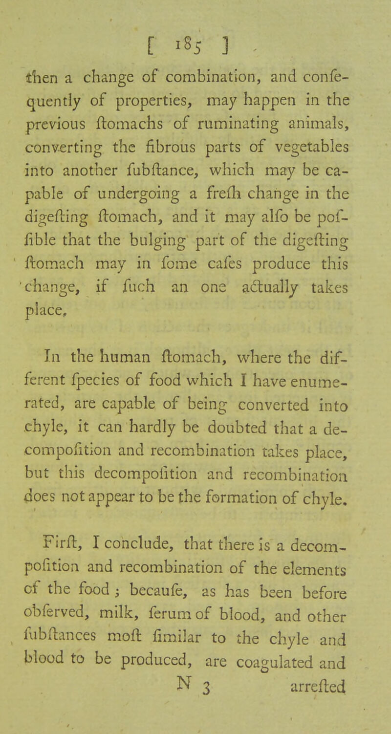 [ «*5 ] then a change of combination, and confe- quently of properties, may happen in the previous ftomachs of ruminating animals, converting the fibrous parts of vegetables into another fubftance, which may be ca- pable of undergoing a frefti change in the digefting ftomach, and it may alfo be pof- fible that the bulging part of the digefting ftomach may in fome cafes produce this 'change, if fuch an one actually takes place. In the human ftomach, where the dif- ferent fpecies of food which I have enume- rated, are capable of being converted into chyle, it can hardly be doubted that a de- eompofition and recombination takes place, but this decompofition and recombination does not appear to be the formation of chyle. Firft, I conclude, that there is a decom- pofition and recombination of the elements of the food ; becaufe, as has been before obferved, milk, ferum of blood, and other fubftances moft fimiiar to the chyle and blood to be produced, are coagulated and