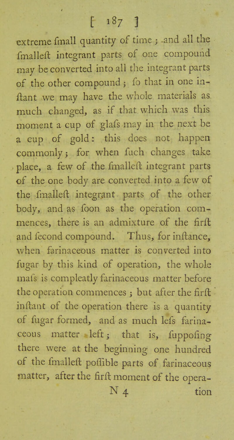 extreme fmall quantity of time ; -and all the fmalleft integrant parts of one compound may be converted into all the integrant parts of the other compound; fo that in one in- ftant we may have the whole materials as much changed, as if that which was this moment a cup of glafs may in the next be a cup of gold: this does not happen commonly; for when fuch changes take . place, a few of the fmalleft integrant parts of the one body are converted into a few of the fmalleft integrant parts of the other body, and as foon as the operation com- mences, there is an admixture of the firft and fecond compound. Thus, for inftance, when farinaceous matter is converted into fugar by this kind of operation, the whole mats is compleatly farinaceous matter before the operation commences; but after the firft inftant of the operation there is a quantity of fugar formed, and as much lefs farina- ceous matter left; that is, fuppofing there were at the beginning one hundred of the fmalleft poflible parts of farinaceous matter, after the firft moment of the opera- N 4 tion