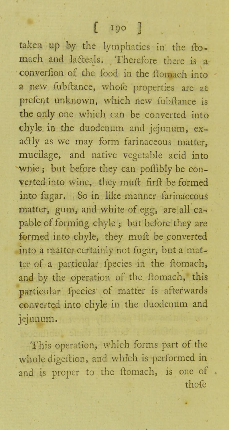 taken up by the lymphatics in the fto- mach and lacteals. Therefore there is a converfion of the food in the ftoraach into a new fubftance, whofe properties are at prefent unknown, which new fuhftaiaee is the only one which can be converted into chyle in the duodenum and jejunum, ex- actly as we may form farinaceous matter, mucilage, and native vegetable acid into wnie; but before they can poffibly be con- verted into wine, they muft firft be formed into fugar. So in like manner farinaceous matter, gum, and white of egg, are all ca- pable of forming chyle ; but before they are formed into chyle, they mult be converted into a matter certainly not fugar, but a mat- ter of a particular fpecies in the flomach, and by the operation of the ftomach, this particular fpecies of matter is afterwards converted into chyle in the duodenum and jejunum. This operation, which forms part of the whole digeition, and which is performed in and is proper to the ftomach, is one of . thpfe