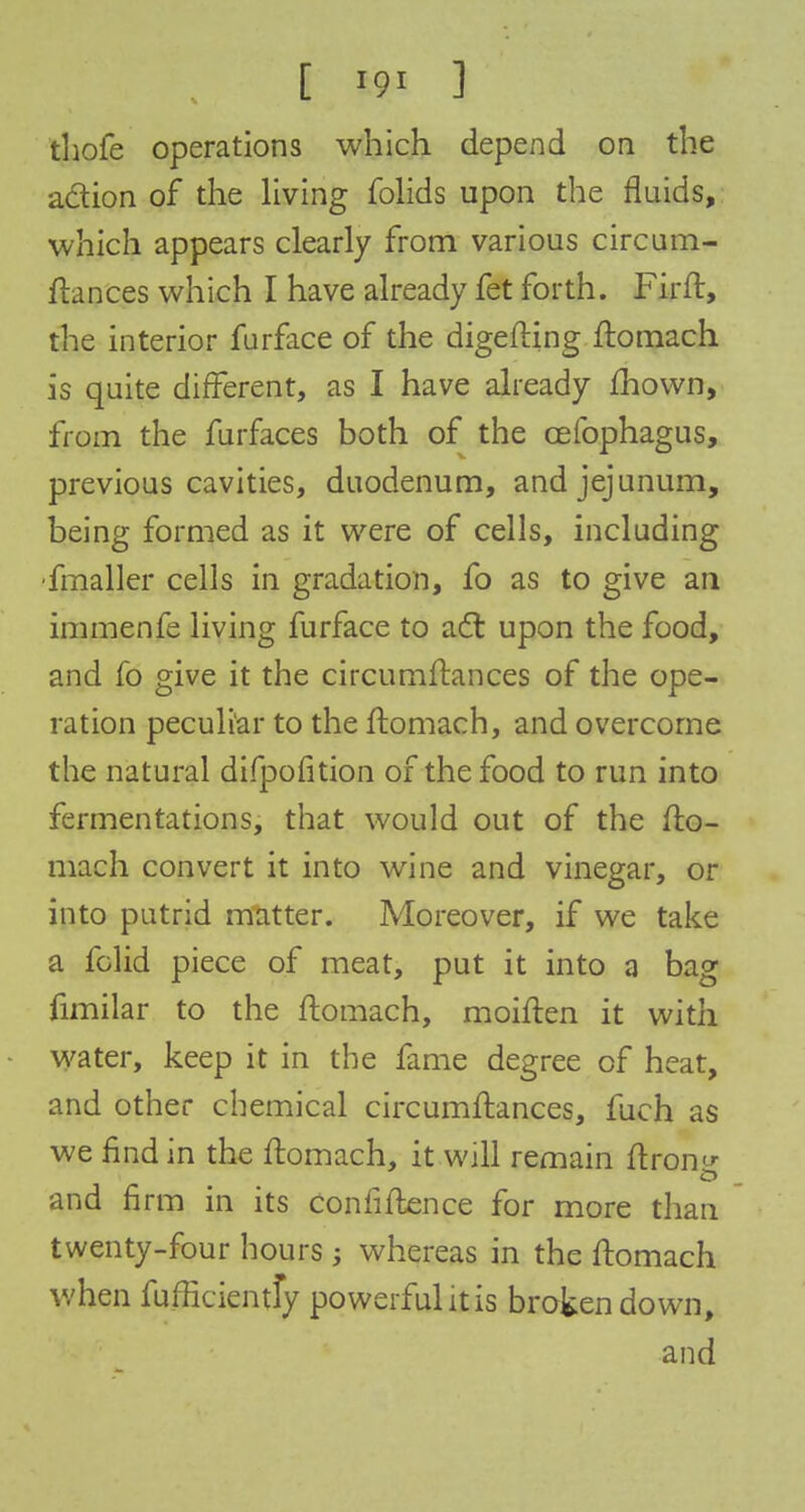 [ '9i ] thofe operations which depend on the action of the living folids upon the fluids, which appears clearly from various circum- ftances which I have already fet forth. Firft, the interior furface of the digefting ftomach is quite different, as I have already £hown, from the furfaces both of the cefophagus, previous cavities, duodenum, and jejunum, being formed as it were of cells, including fmaller cells in gradation, fo as to give an immenfe living furface to act upon the food, and fo give it the circumftances of the ope- ration peculiar to the ftomach, and overcome the natural difpofition of the food to run into fermentations, that would out of the fto- mach convert it into wine and vinegar, or into putrid matter. Moreover, if we take a folid piece of meat, put it into a bag fimilar to the ftomach, moiften it with water, keep it in the fame degree of heat, and other chemical circumftances, fuch as we find in the ftomach, it will remain ftron and firm in its confidence for more than twenty-four hours; whereas in the ftomach when fufficientfy powerful it is broken down, and