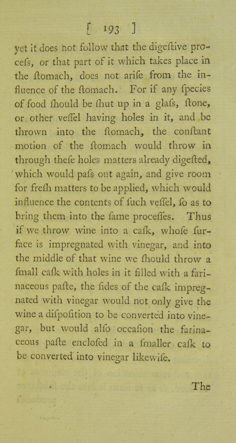 yet if does not follow that the digeftive pro- cefs, or that part of it which takes place in the ftomach, does not arife from the in- fluence of the ftomach. For if any fpecies of food mould be fhut up in a glafs, ftone, or other veiTel having holes in it, and be thrown into the ftomach, the conftant motion of the ftomach would throw in through thefe holes matters already digefted, ' which would pafs out again, and give room for frefh matters to be applied, which would influence the contents of fuch veiTel, fo as to bring them into the fame procefies. Thus if we throw wine into a calk, whole fur- face is impregnated with vinegar, and into the middle of that wine we fhould throw a fmall cafk with holes in it filled with a fari- naceous pafte, the fides of the cafk impreg- nated with vinegar would not only give the wine a difpofition to be converted into vine- gar, but would alfo occafion the farina- ceous pafte enclofed in a fmaller cafk to be converted into vinegar likewife. The