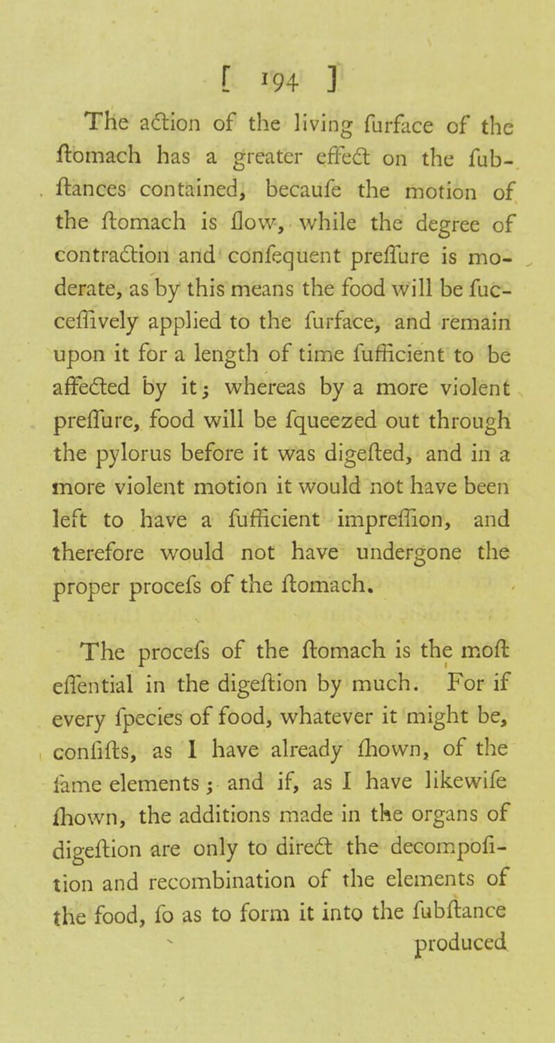 [ r94 J The action of the living furface of the ftomach has a greater effect on the fub- itances contained, becaufe the motion of the ftomach is flow, while the degree of contraction and confequent prefTure is mo- derate, as by this means the food will be fuc- ceffively applied to the furface, and remain upon it for a length of time fufficient to be affected by it; whereas by a more violent prefTure, food will be fqueezed out through the pylorus before it was digefted, and in a more violent motion it would not have been left to have a fufficient impreffion, and therefore would not have undergone the proper procefs of the ftomach. The procefs of the ftomach is the mofl effential in the digeftion by much. For if every fpecies of food, whatever it might be, confifts, as I have already mown, of the fame elements; and if, as I have like wife mown, the additions made in the organs of digeftion are only to direct the decompofi- tion and recombination of the elements of the food, fo as to form it into the fubftance