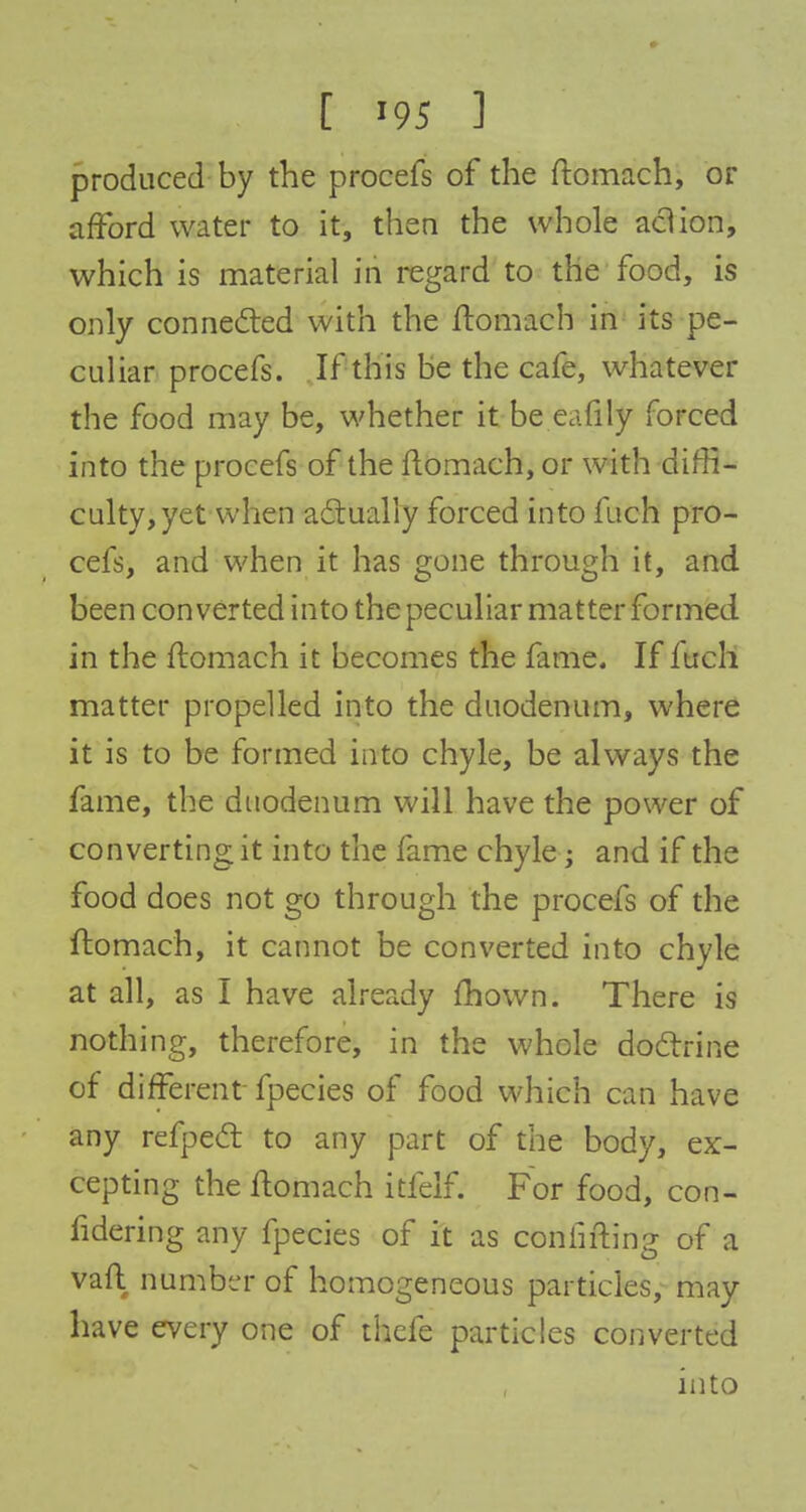 produced by the procefs of the ftomach, or afford water to it, then the whole action, which is material in regard to the food, is only connected with the ftomach in its pe- culiar procefs. If this be the cafe, whatever the food may be, whether it be eafily forced into the procefs of the ftomach, or with diffi- culty, yet when actually forced into fuch pro- cefs, and when it has gone through it, and been converted into the peculiar matter formed in the ftomach it becomes the fame. If fuch matter propelled into the duodenum, where it is to be formed into chyle, be always the fame, the duodenum will have the power of converting it into the fame chyle; and if the food does not go through the procefs of the ftomach, it cannot be converted into chyle at all, as I have already mown. There is nothing, therefore, in the whole doctrine of different fpecies of food which can have any refpect to any part of the body, ex- cepting the ftomach itfelf. For food, con- fidering any fpecies of it as confifting of a vaft number of homogeneous particles, may have every one of thefe particles converted into