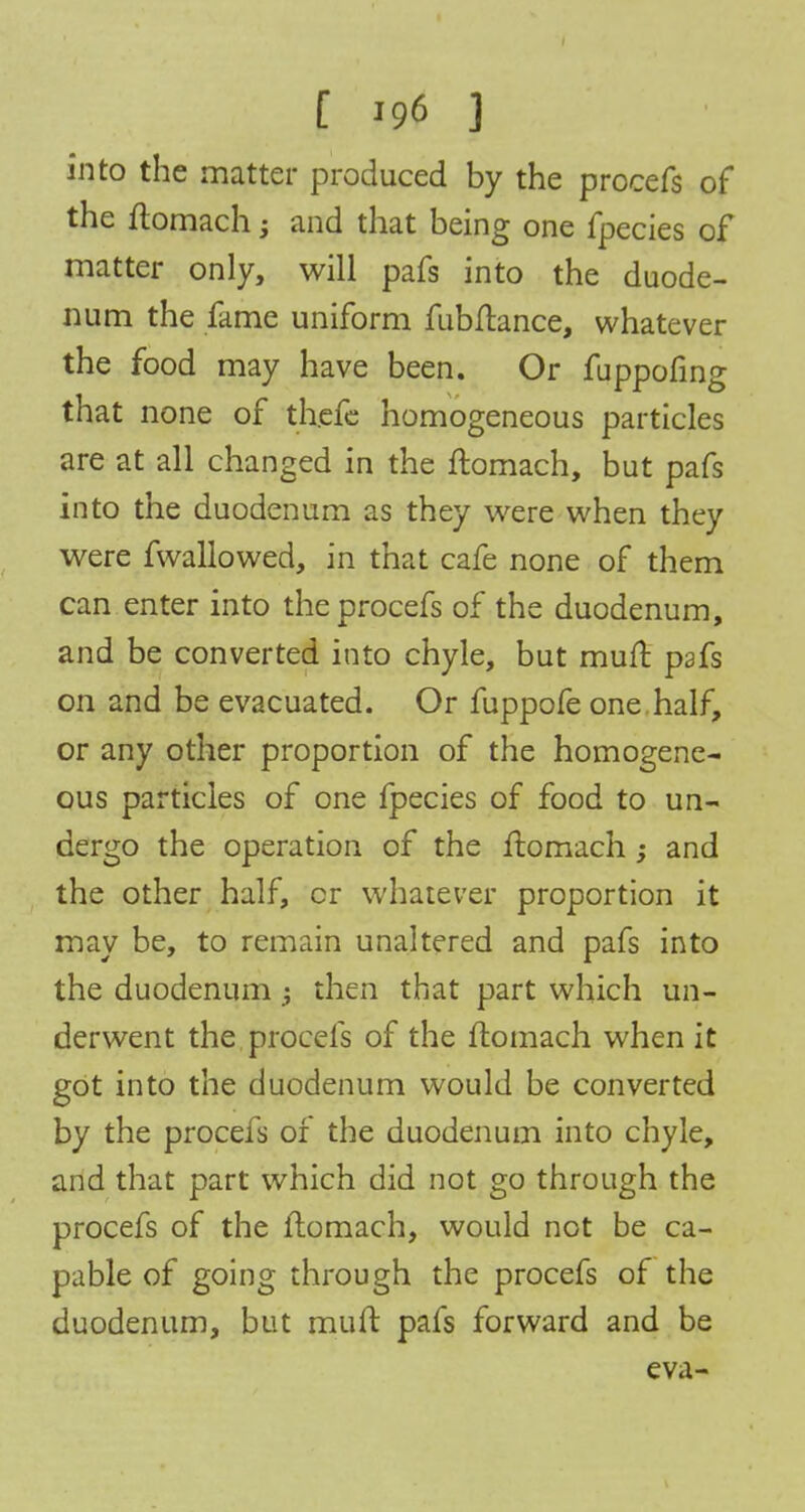 into the matter produced by the procefs of the flomach; and that being one fpecies of matter only, will pafs into the duode- num the fame uniform fubflance, whatever the food may have been. Or fuppofing that none of thefe homogeneous particles are at all changed in the ftomach, but pafs into the duodenum as they were when they were fwallowed, in that cafe none of them can enter into the procefs of the duodenum, and be converted into chyle, but mull pafs on and be evacuated. Or fuppofe one half, or any other proportion of the homogene- ous particles of one fpecies of food to un- dergo the operation of the ftomach; and the other half, cr whatever proportion it may be, to remain unaltered and pafs into the duodenum; then that part which un- derwent the procefs of the flomach when it got into the duodenum would be converted by the procefs of the duodenum into chyle, and that part which did not go through the procefs of the flomach, would not be ca- pable of going through the procefs of the duodenum, but mult pafs forward and be eva-