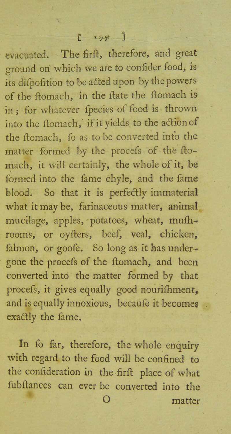 evacuated. The firft, therefore, and great around on which we are to confider food, is its difpofition to be acted upon by the powers of the ftomach, in the ftate the ftomach is in ; for whatever fpecies of food is thrown into the ftomach,' if it yields to the action of the ftomach, fo as to be converted info the matter formed by the procefs of the fto- mach, it will certainly, the whole of it, be formed into the fame chyle, and the fame blood. So that it is perfectly immaterial what it may be, farinaceous matter, animal mucilage, apples, potatoes, wheat, mufh- rooms, or oyfters, beef, veal, chicken, falmon, or goofe. So long as it has under-* gone the procefs of the ftomach, and been converted into the matter formed by that procefs, it gives equally good nouriftiment, and is equally innoxious, becaufe it becomes exactly the fame. In fo far, therefore, the whole enquiry with regard to the food will be confined to the confideration in the firft place of what fubftances can ever be converted into the O matter