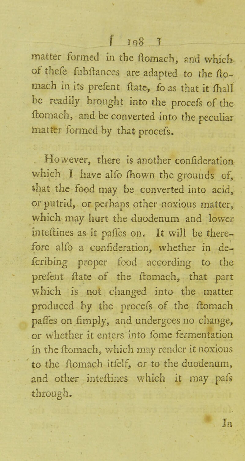 f iq8 T matter formed in the ftomach, arid which of thefe fubftances are adapted to the fto- mach in its prefent ftate, fo as that it fhall be readily brought into the procefs of the ftomach, and be converted into the peculiar matter formed by that procefs. However, there is another confideration which I have alfo mown the grounds of, that the food may be converted into acid, or putrid, or perhaps other noxious matter, which may hurt the duodenum and lower inteftines as it panes on. It will be there- fore alfo a confideration, whether in de- forming proper food according to the prefent ftate of the ftomach, that part which is not changed into the matter produced by the procefs of the ftomach paffes on limply, and undergoes no change, or whether it enters into fome fermentation in the ftomach, which may render it noxious to the ftomach itfelf, or to the duodenum, and other inteftiaes which it may pafs through. In