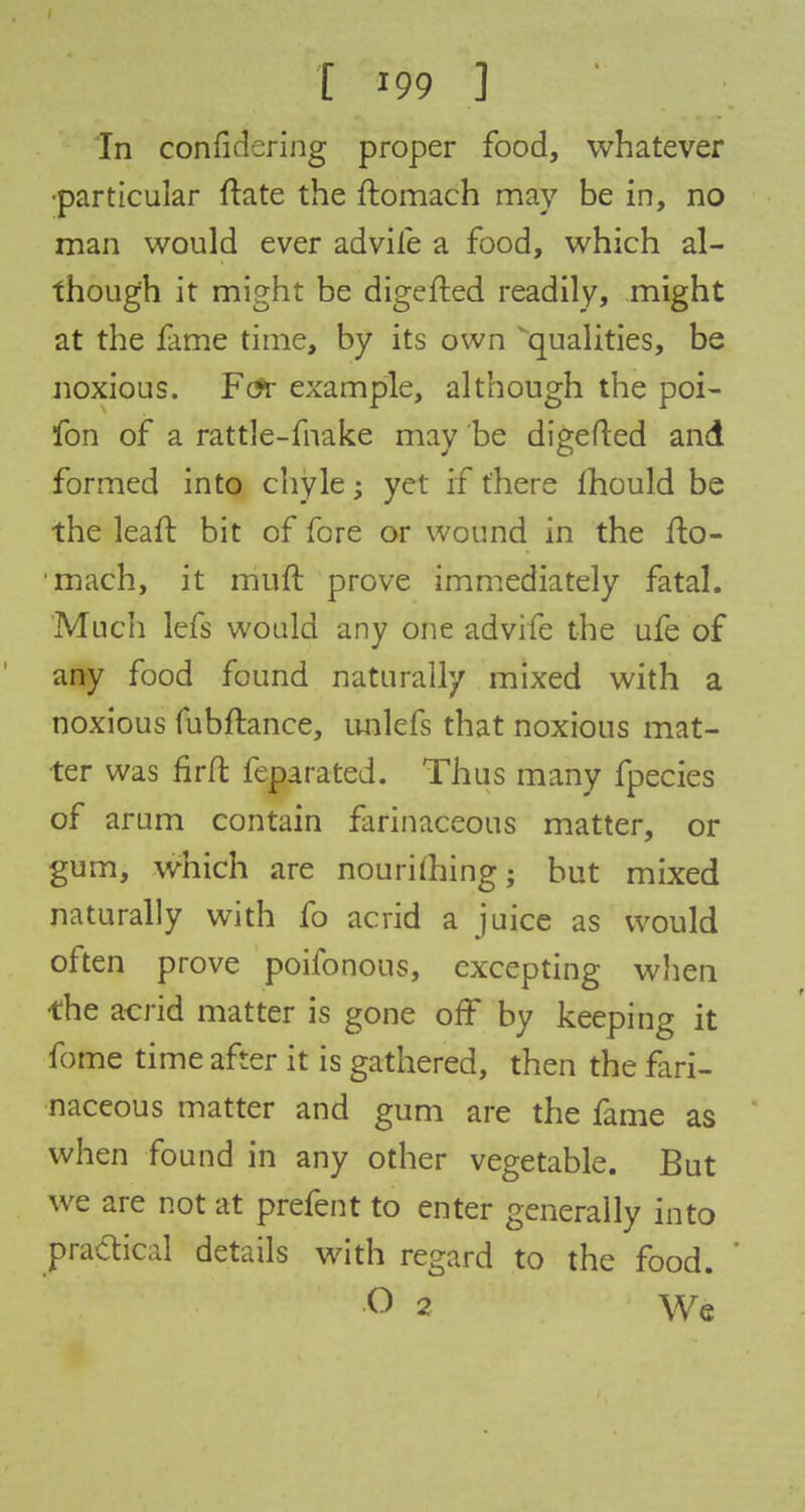 In confidering proper food, whatever •particular Hate the ftomach may be in, no man would ever advife a food, which al- though it might be digefted readily, might at the fame time, by its own Equalities, be noxious. F&r example, although the poi- fon of a rattle-fnake may be digefted and formed into chyle; yet if there mould be the leaft bit of fore or wound in the fto- ■mach, it rriuft prove immediately fatal. Much lefs would any one advife the ufe of any food found naturally mixed with a noxious fubftance, unlefs that noxious mat- ter was fir ft feparated. Thus many fpecies of arum contain farinaceous matter, or gum, which are nourishing; but mixed naturally with fo acrid a juice as would often prove poifonous, excepting when the acrid matter is gone off by keeping it fome time after it is gathered, then the fari- naceous matter and gum are the fame as when found in any other vegetable. But we are not at prefent to enter generally into pra&ical details with regard to the food. O 2 We