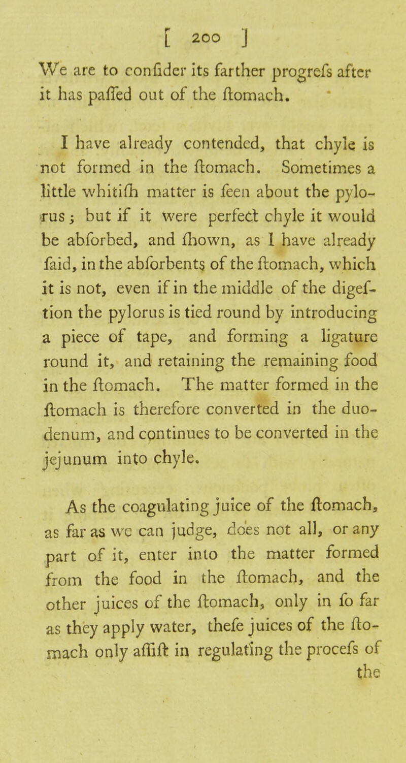 We are to confider its farther progrefs after it has palled out of the flomach. I have already contended, that chyle is not formed in the flomach. Sometimes a little whitifh matter is feen about the pylo- rus ; but if it were perfect chyle it would be abforbed, and mown, as 1 have already faid, in the abforbents of the flomach, which it is not, even if in the middle of the digef- tion the pylorus is tied round by introducing a piece of tape, and forming a ligature round it, and retaining the remaining food in the flomach. The matter formed in the ftomach is therefore converted in the duo- denum, and continues to be converted in the jejunum into chyle. As the coagulating juice of the flomach, as far as wc can judge, does not all, or any part of it, enter into the matter formed from the food in the flomach, and the other juices of the flomach, only in fo far as they apply water, thefe juices of the flo- mach only affifl in regulating the procefs of the