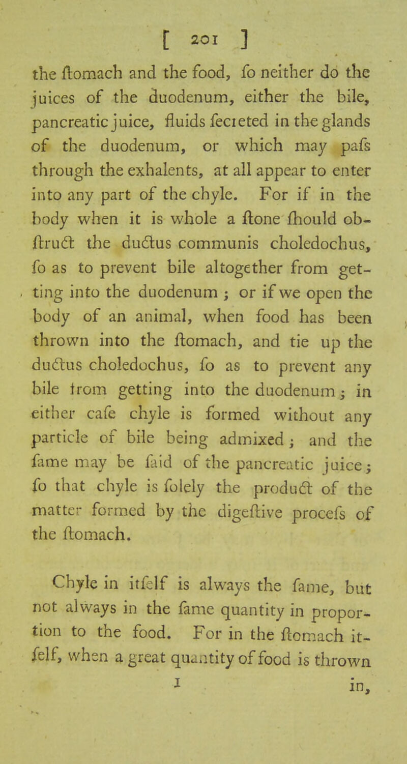 the ftomach and the food, fo neither do the juices of the duodenum, either the bile, pancreatic juice, fluids fecieted in the glands of the duodenum, or which may pafs through the exhalents, at all appear to enter into any part of the chyle. For if in the body when it is whole a ftone mould ob- ftruct the ductus communis choledochus, fo as to prevent bile altogether from get- ting into the duodenum ; or if we open the body of an animal, when food has been thrown into the ftomach, and tie up the ductus choledochus, fo as to prevent any bile from getting into the duodenum; in either cafe chyle is formed without any particle of bile being admixed ; and the fame may be faid of the pancreatic juice; fo that chyle is folely the product of the matter formed by the digeftive procefs of the ftomach. Chyle in itfslf is always the fame, but not always in the fame quantity in propor- tion to the food. For in the ftomach it- felf, when a great quantity of food is thrown I in,
