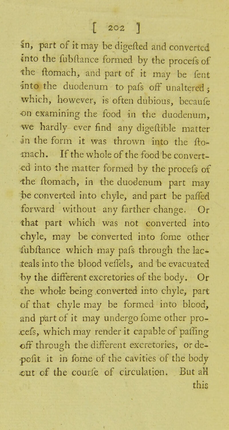 In, part of it may be digefted and converted into the fubftance formed by the procefs of the ftomach, and part of it may be fent •into the duodenum to pafs off unaltered j which, however, is often dubious, becaufe •on examining the food in the duodenum, we hardly ever find any digeftible matter in the form it was thrown into the fto- rnach. If the whole of the food be eon vert- ed into the matter formed by the procefs of •the ftomach, in the duodenum part may ;be converted into chyle, and part be pafled forward without any farther change. Or that part which was not converted into chyle, may be converted into feme other fubftance which may pafs through the lac* -teals into the blood veffels, and be evacuated by the different excretories of the body. Or the whole being converted into chyle, part of that chyle may be formed into blood, and part of it may undergo fome other pro- cefs, which may render it capable of paffing off through the different excretories, orde- -pofit it in fome of the cavities of the body out of the courfe of circulation. But aH this