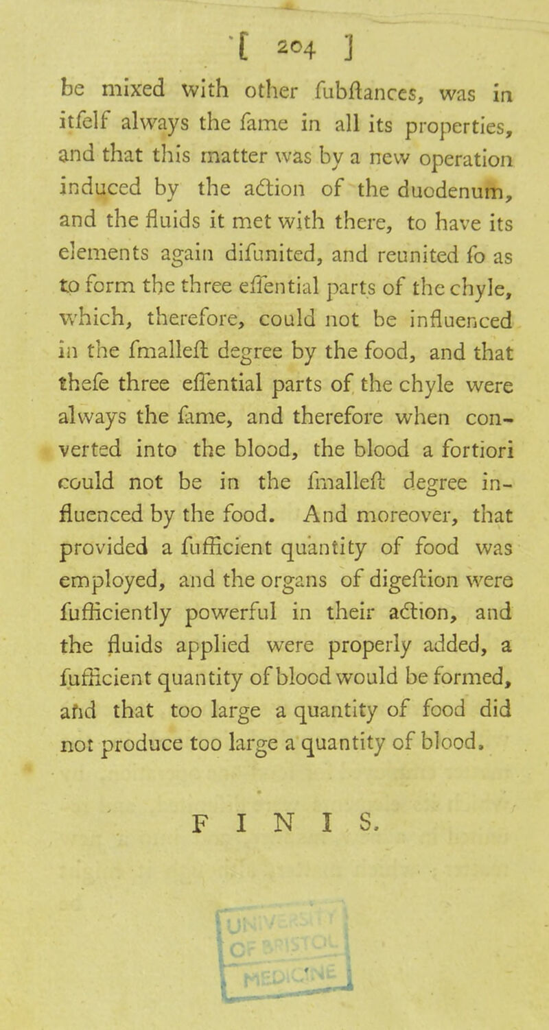 be mixed with other fubftances, was in itfelf always the fame in all its properties, and that this matter was by a new operation induced by the action of the duodenum, and the fluids it met with there, to have its elements again difunited, and reunited fo as to form the three effential parts of the chyle, which, therefore, could not be influenced in the fmallefl degree by the food, and that thefe three effential parts of the chyle were always the lame, and therefore when con- verted into the blood, the blood a fortiori could not be in the fmalleft degree in- fluenced by the food. And moreover, that provided a fufficient quantity of food was employed, and the organs of digeflion were fufficiently powerful in their action, and the fluids applied were properly added, a fufficient quantity of blood would be formed, afid that too large a quantity of food did not produce too large a quantity of blood. FINIS,