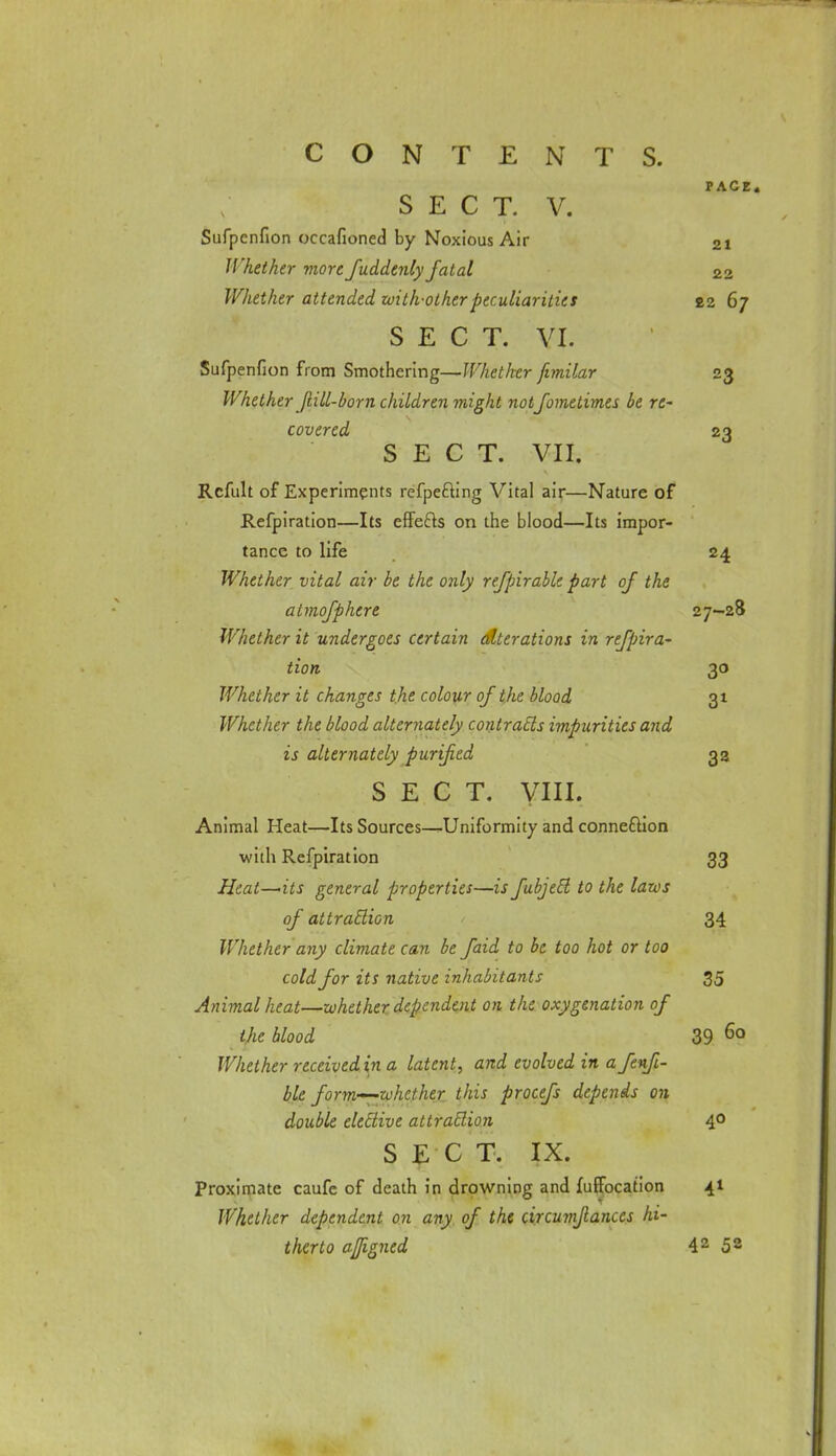 PACE. SECT. V. Sufpcnfion occafioned by Noxious Air 2i Whether more fuddenly fatal 22 Whether attended with-other peculiarities £2 67 SECT. VI. Sufpenfion from Smothering—Whether fimilar 23 Whether jiill-born children might notfometimes lie re- covered 23 SECT. VII. Rcfult of Experiments refpefting Vital air—Nature of Refpiration—Its effefts on the blood—Its impor- tance to life 24 Whether vital air be the only refpirable part of the almofphere 27-28 Whether it undergoes certain alterations in refpira~ tion 30 Whether it changes the colour of the blood 31 Whether the blood alternately contrails impurities and is alternately purified 32 SECT. VIII. Animal Heat—Its Sources—Uniformity and connexion with Refpiration 33 Heat-~its general properties—is fubjecl to the laws of attraction 34 Whether any climate can be faid to be too hot or too cold for its native inhabitants 35 Animal heat—whether dependent on the oxygenation of the blood 39 6° Whether received in a latent, and evolved in a fenfi- ble form—zvhefher this procefs depends on double eleElive attraBion 40 SECT. IX. Proximate caufe of death in drowning and fuffocation 41 Whether dependent on any of the drcumjlanccs hi-