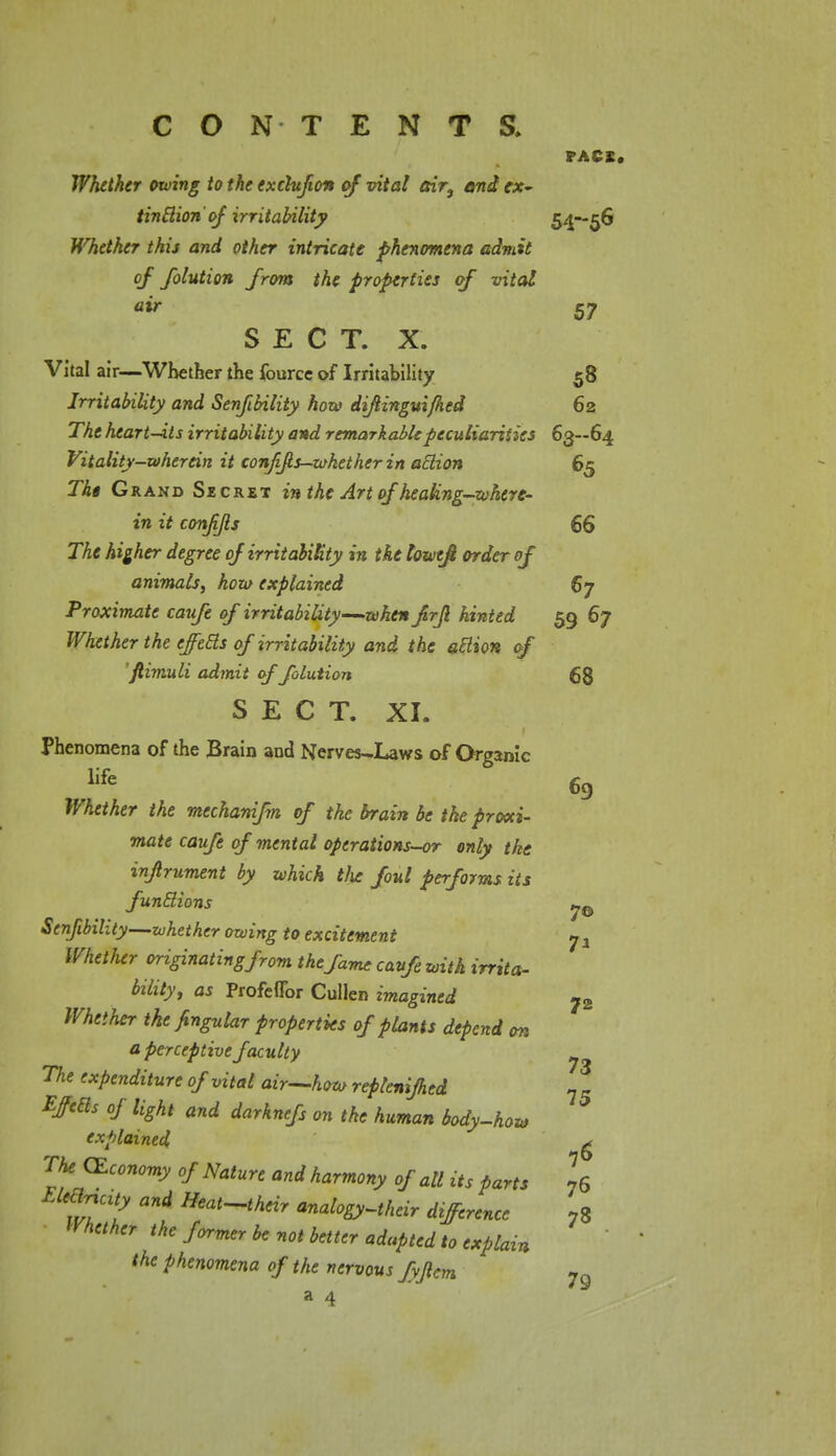 PACK. Whether owing to the exchfton of vital air} and ex~ tinclion'of irritability 54—56 Whether this and other intricate phenomena admit of folution from the properties of vital air S7 SECT. X. Vital air—Whether the fourcc of Irritability 58 Irritability and Senfibility how diftinguifhed 62 The heart-its irritability and remarkable peculiarities 63—64 Vitality-wherein it conjifis—whether in atlion 65 Tht Grand Secret in the Art of healing-where- in it confijls 66 The higher degree of irritability in the loweft order of animals, how explained 67 Proximate caufe of irritability—when frjl hinted 59 67 Whether the effects of irritability and the atlion of fiimuli admit of folution 68 S E C T. XI. Phenomena of the Brain and Nerves-Laws of Organic life 69 Whether the mechanifm of the brain be the proxi- mate caufe of mental opcrations-or only the injlrument by which t!ie foul performs its functions y& Senfibility—whether owing to excitement 7 a Whether originating from the fame caufe with irrita- bility, as Profeflbr Cullen imagined ?2 Whether the fingular properties of plants depend on a perceptive faculty ^ The expenditure of vital air—how repienijhed Effecls of light and darknefs on the human body-how explained ^ TheJEconomy of Nature and harmony of all its parts 76 EKhtcUy and Heat-their analogy-their difference 78 Whether the former be not better adapted to explain the phenomena of the nervous fyjlcm 7g a 4