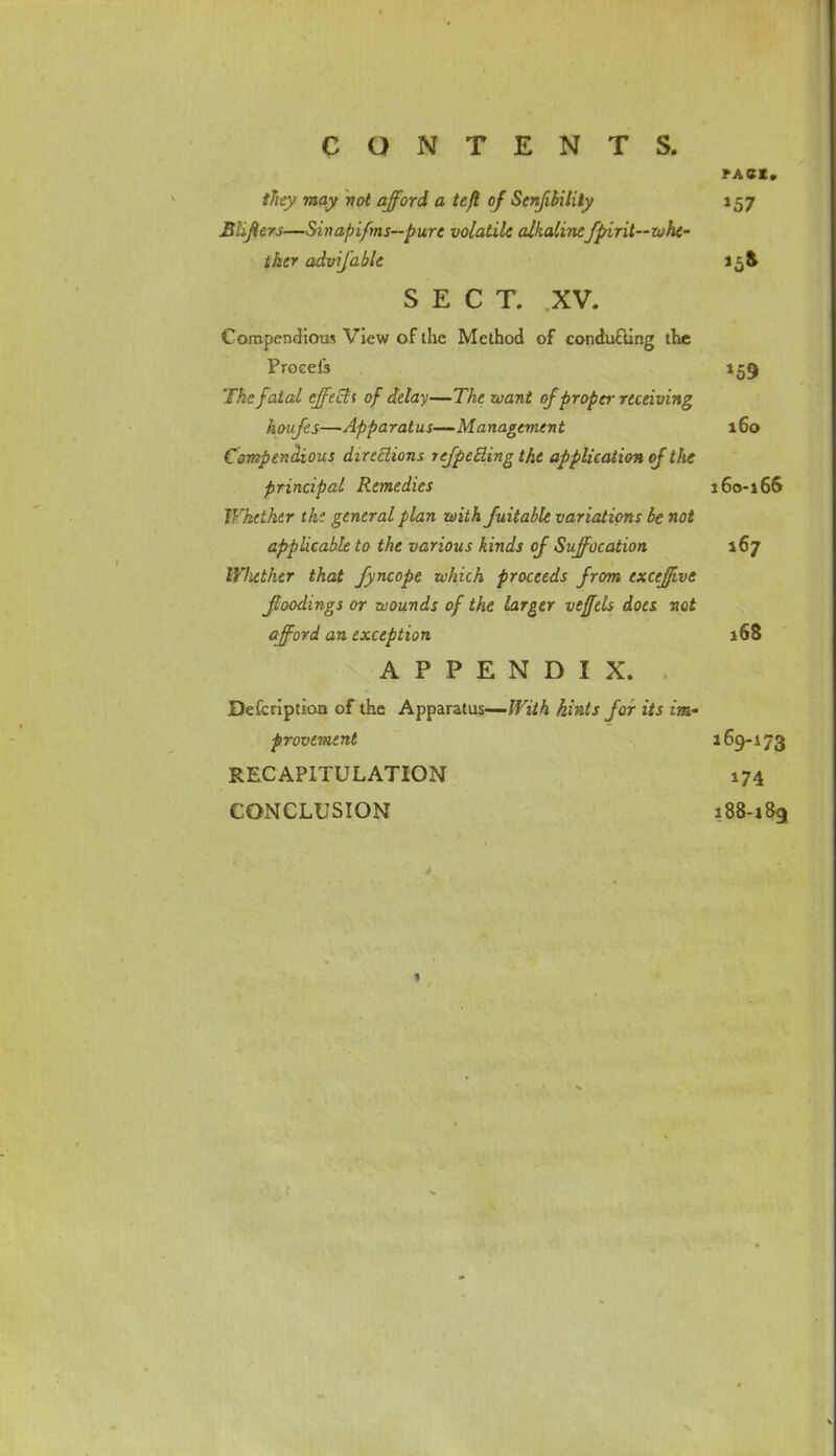 PACK. they may vol afford a tefl of Stnjibilily 157 Blijters—Sinapifms—pure volatile alkalinefpirit—whe- ther advifable 15& SECT. XV. Compendious View of the Method of conducting the Procels 159 The fatal ejfeEtt of delay—The want of proper receiving houfes—Apparatus—Management 160 Compendious directions refpecling the application of the principal Remedies 160-166 Whether the general plan with fuitable variations be not applicable to the various kinds oj Suffocation 167 Whether that Jyncope which proceeds from excejfive Jloodings or wounds of the larger veffels does not afford an exception 168 APPENDIX. Defcription of the Apparatus— With hints for its im- provement 169- i 73 RECAPITULATION 174 CONCLUSION 188-189