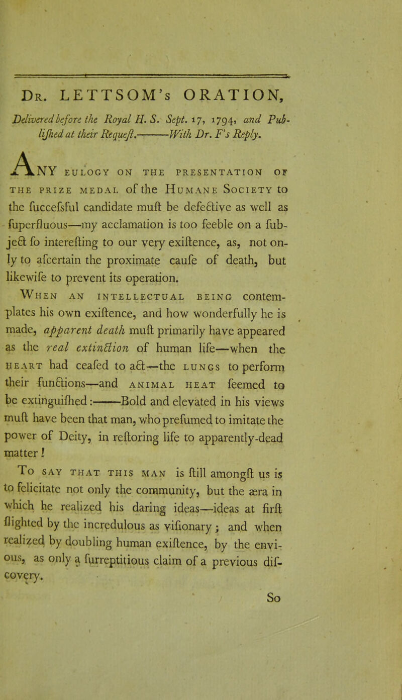 Dr. LETTSOM's ORATION, Delivered before the Royal H. S. Sept. 17, 17941 and Pub- liJJied at their Requejl. With Dr. F's Reply. A NY EULOGY ON THE PRESENTATION OF THE PRIZE MEDAL of the HUMANE SOCIETY tO the fuccefsful candidate rauft be defective as well as Superfluous—my acclamation is too feeble on a Sub- ject fo interefting to our very exiftence, as, not on- ly to afcertain the proximate caufe of death, but likewife to prevent its operation. When an intellectual being contem- plates his own exiftence, and how wonderfully he is made, apparent death rauft primarily have appeared as the real extinction of human life—when the heart had ceafed to act—the lungs to perform their functions—and animal heat feemed to be extinguifhed: Bold and elevated in his views muft have been that man, whoprefumed to imitate the power of Deity, in reftoring life to apparently-dead matter! To say that this man is ftill amongft us is to felicitate not only the community, but the aera in which he realized his daring ideas—ideas at firft flighted by the incredulous as vifionary ; and when realized by doubling human exiftence, by the envi- ous, as only a furreptitious claim of a previous dis- covery. So t