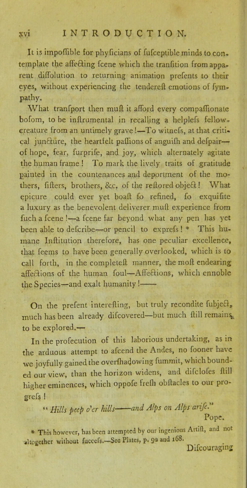 It is impoflible for phyficians of fufceptible minds to con- template the affecting fcene which the tranfition from appa- rent diffolution to returning animation prefents to their eyes, without experiencing the tendercft emotions of fym- pathy. What tranfport then muff it afford eveiy compafTionate bofom, to be inftrumental in recalling a helplefs fellow- creature from an untimely grave!—To witnefs, at that critU cal juncture, the heartfelt pafhons of anguifh and defpair— of hope, fear, furprife, and joy, which alternately agitate the human frame ! To mark the lively traits of gratitude painted in the countenances and deportment of the mo- thers, fitters, brothers, &c. of the reflored object! What epicure could ever yet boaft fo refined, fo exquifite a luxury as the benevolent deliverer muft experience from fuch a fcene !—a fcene far beyond what any pen has yet been able to defcribe—or pencil to exprefs! * This hu- mane Inftitution therefore, has one peculiar excellence, that feems to have been generally overlooked, which is to call forth, in the completefl manner, the moft endearing affections of the human foul—Affections, which ennoble the Species—and exalt humanity ! On the prefent interefting, but truly recondite fubject, much has been already difcovered—but much ftill remains^, to be explored.— In the profecution of this laborious undertaking, as in the arduous attempt to afcend the Andes, no fooner have we joyfully gained the overfhadowing fummit, which bound- ed our view, than the horizon widens, and difclofes ftill higher eminences, which oppofe frefh obftacles to our pro- gress 1  Hills peep o'er hills and Alps on Alpsarife Pope. * This however, has been attempted by our ingenious Artift, and not altogether without fuccefs.—See Plates, p. ga and 168. Difcouragmg