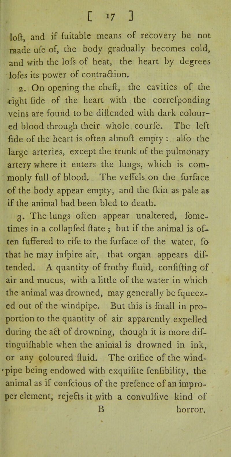 loft, and if fuitable means of recovery be not made ufc of, the body gradually becomes cold, and with the lofs of heat, the heart by degrees lofes its power of contraclion. 2. On opening the cheft, the cavities of the dght fide of the heart with the correfponding veins are found to be diftended with dark colour- ed blood through their whole courfe. The left fide of the heart is often almoft empty : alfo the large arteries, except the trunk of the pulmonary artery where it enters the lungs, which is com- monly full of blood. The veflels on the furface of the body appear empty, and the {kin as pale as if the animal had been bled to death. 3. The lungs often appear unaltered, fome- times in a collapfed ftate ; but if the animal is of- ten fuffered to rife to the furface of the water, fa that he may infpire air, that organ appears dif- tended. A quantity of frothy fluid, confiding of air and mucus, with a little of the water in which the animal was drowned, may generally be fqueez- ed out of the windpipe. But this is fmall in pro- portion to the quantity of air apparently expelled during the a£t of drowning, though it is more dif- tinguifhable when the animal is drowned in ink, or any coloured fluid. The orifice of the wind- •pipe being endowed with exquifite fenfibility, the animal as if confcious of the prefence of an impro- per element, reje&s it with a convulfive kind of B horror.