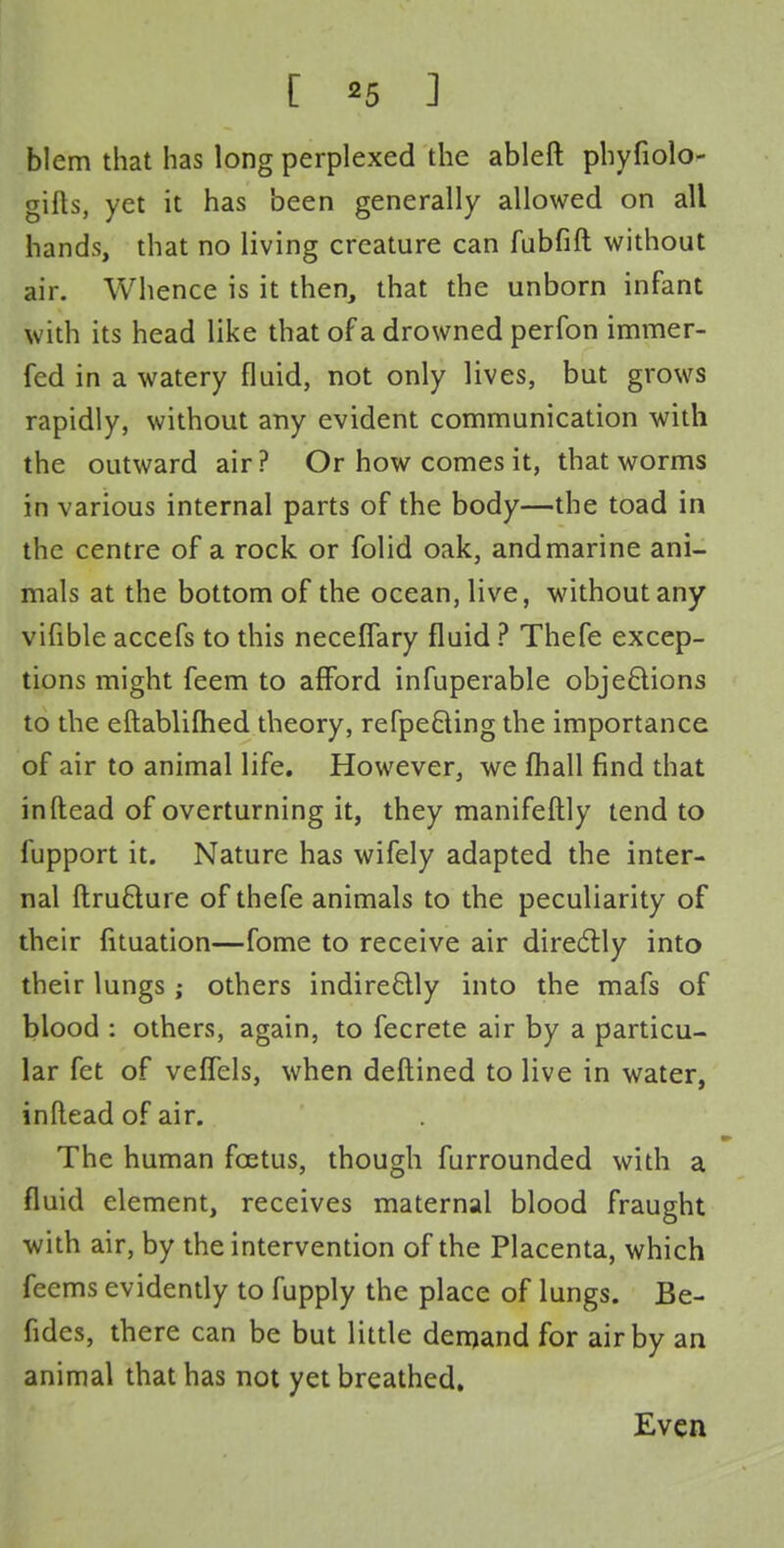 [ *5 ] blem that has long perplexed the ableft phyfiolo- gifls, yet it has been generally allowed on all hands, that no living creature can fubfift without air. Whence is it then, that the unborn infant with its head like that of a drowned perfon immer- fed in a watery fluid, not only lives, but grows rapidly, without any evident communication with the outward air? Or how comes it, that worms in various internal parts of the body—the toad in the centre of a rock or folid oak, andmarine ani- mals at the bottom of the ocean, live, without any vifible accefs to this neceflary fluid ? Thefe excep- tions might feem to afford infuperable objections to the eftablilhed theory, refpecting the importance of air to animal life. However, we mall find that in (lead of overturning it, they manifeftly tend to fupport it. Nature has wifely adapted the inter- nal ftructure of thefe animals to the peculiarity of their fituation—fome to receive air directly into their lungs; others indirectly into the mafs of blood : others, again, to fecrete air by a particu- lar fct of veffels, when deftined to live in water, inRead of air. The human foetus, though furrounded with a fluid element, receives maternal blood fraught with air, by the intervention of the Placenta, which feems evidently to fupply the place of lungs. Be- fides, there can be but little demand for air by an animal that has not yet breathed. Even