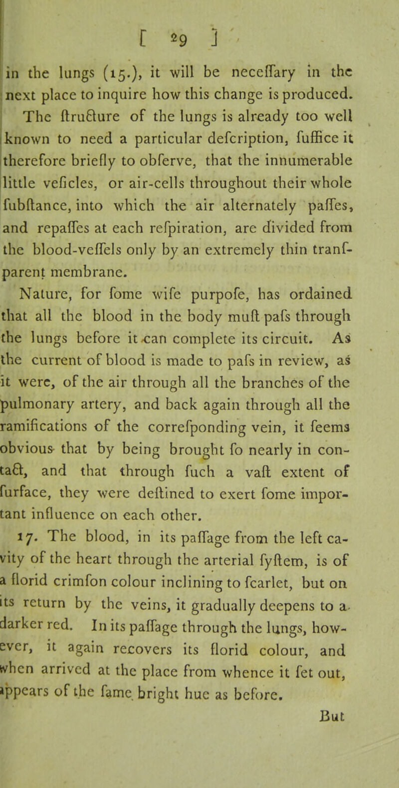 [ *9 ] in the lungs (15.), it will be neceflary in the next place to inquire how this change is produced. The ftrufrure of the lungs is already too well known to need a particular description, fuffice it therefore briefly to obferve, that the innumerable little veficles, or air-cells throughout their whole fubftance, into which the air alternately partes, and repaffes at each refpiration, are divided from the blood-vefTels only by an extremely thin tranf- parent membrane. Nature, for fome wife purpofe, has ordained that all the blood in the body muft pafs through the lungs before it <can complete its circuit. As the current of blood is made to pafs in review, as it were, of the air through all the branches of the pulmonary artery, and back again through all the ramifications of the correfponding vein, it feems obvious- that by being brought fo nearly in con- tact, and that through fuch a vafl extent of furface, they were deftined to exert fome impor- tant influence on each other. 17. The blood, in its paffage from the left ca- vity of the heart through the arterial fyftem, is of a florid crimfon colour inclining to fcarlet, but on its return by the veins, it gradually deepens to a- darker red. In its paffage through the lungs, how- ever, it again recovers its florid colour, and tvhen arrived at the place from whence it fet out, ippears of the fame bright hue as before. But