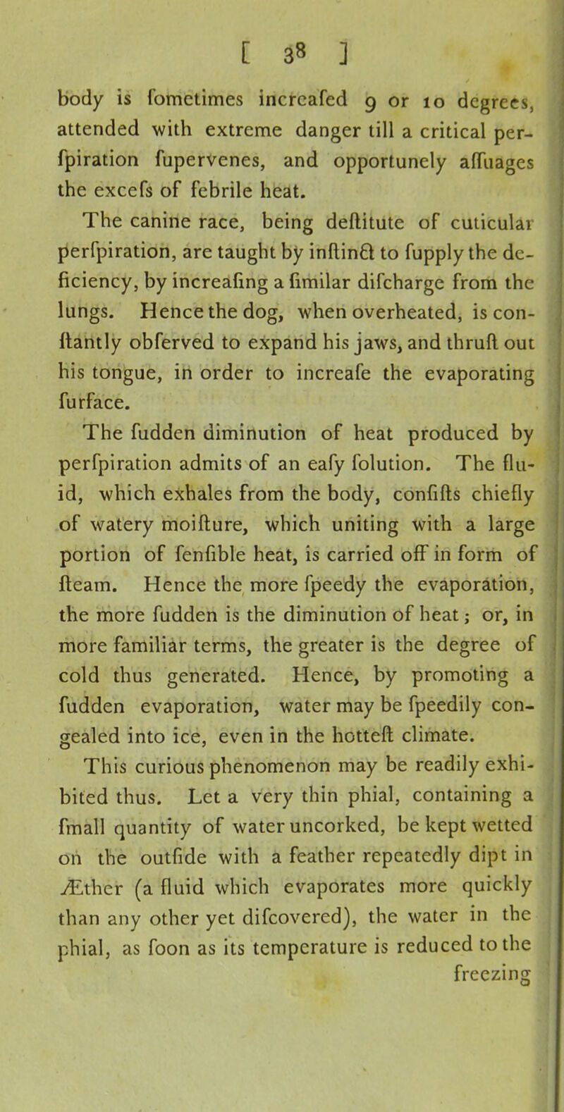 body is fometimes incrcafed 9 or 10 degrees, attended with extreme danger till a critical per- fpiration fupervenes, and opportunely amiages the excefs of febrile heat. The canine race, being deftitute of cuticulai perfpiration, are taught by inftinft to fupply the de- ficiency, by increafing a fimilar difcharge from the lungs. Hence the dog, when overheated, is con- ftantly obferved to expand his jaws, and thruft out his tongue, in order to increafe the evaporating furface. The fudden diminution of heat produced by perfpiration admits of an eafy folution. The flu- id, which exhales from the body, confifts chiefly of watery moifture, which uniting with a large portion of fenfible heat, is carried off in form of fteam. Hence the more fpeedy the evaporation, the more fudden is the diminution of heat; or, in more familiar terms, the greater is the degree of cold thus generated. Hence, by promoting a fudden evaporation, water may be fpeedily con- gealed into ice, even in the hotteft climate. This curious phenomenon may be readily exhi- bited thus. Let a very thin phial, containing a fmall quantity of water uncorked, be kept wetted on the outfide with a feather repeatedly dipt in jEthcr (a fluid which evaporates more quickly than any other yet difcovered), the water in the phial, as foon as its temperature is reduced to the freezing