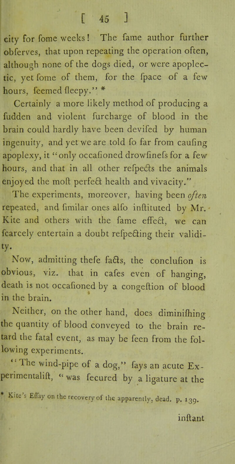 city for fome weeks! The fame author further ©bferves, that upon repeating the operation often, although none of the dogs died, or were apoplec- tic, yet fome of them, for the fpace of a few hours, feemed fleepy. * Certainly a more likely method of producing a fudden and violent furcharge of blood in the brain could hardly have been devifed by human ingenuity, and yet we are told fo far from caufing apoplexy, it only occasioned drowfinefs for a few hours, and that in all other refpects the animals enjoyed the moft perfeQ; health and vivacity. The experiments, moreover, having been often repeated, and fimilar ones alfo inftituted by Mr. Kite and others with the fame efFe6t, we can fcarcely entertain a doubt refpe&ing their validi- ty- Now, admitting thefe fa6h, the conclufion is obvious, viz. that in cafes even of hanging, death is not occafioned by a congeftion of blood in the brain. Neither, on the other hand, does diminishing the quantity of blood conveyed to the brain re- tard the fatal event, as may be feen from the fol- lowing experiments. <: The wind-pipe of a dog, fays an acute Ex- perimental, « was fecured by a ligature at the * Kite's Eflay on the recovery of the apparently, dead. p. 139. inftant