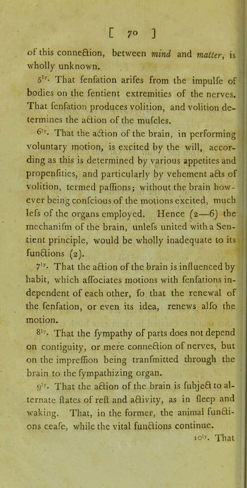 of this connection, between mind and matter, is wholly unknown. 5,y- That fenfation arifes from the impulfe of bodies on the fentient extremities of the nerves. That fenfation produces volition, and volition de- termines the action of the mufcles. 6ly- That the action of the brain, in performing voluntary motion, is excited by the will, accor- ding as this is determined by various appetites and propenfities, and particularly by vehement acts of volition, termed paffions; without the brain how- ever being confcious of the motions excited, much Iefs of the organs employed. Hence (2—6) the mechanifm of the brain, unlefs united with a Sen- tient principle, would be wholly inadequate to its functions (2). 7,y- That the action of the brain is influenced by habit, which aflbciates motions with fenfations in- dependent of each other, fo that the renewal of the fenfation, or even its idea, renews alfo the motion. 81y- That the fympathy of parts does not depend on contiguity, or mere connection of nerves, but on the impreffion being tranfmitted through the brain to the fympathizing organ. 9ly. That the action of the brain is fubject to al- ternate ftates of reft and activity, as in fleep and waking. That, in the former, the animal functi- ons ceafe, while the vital functions continue. io'y. That