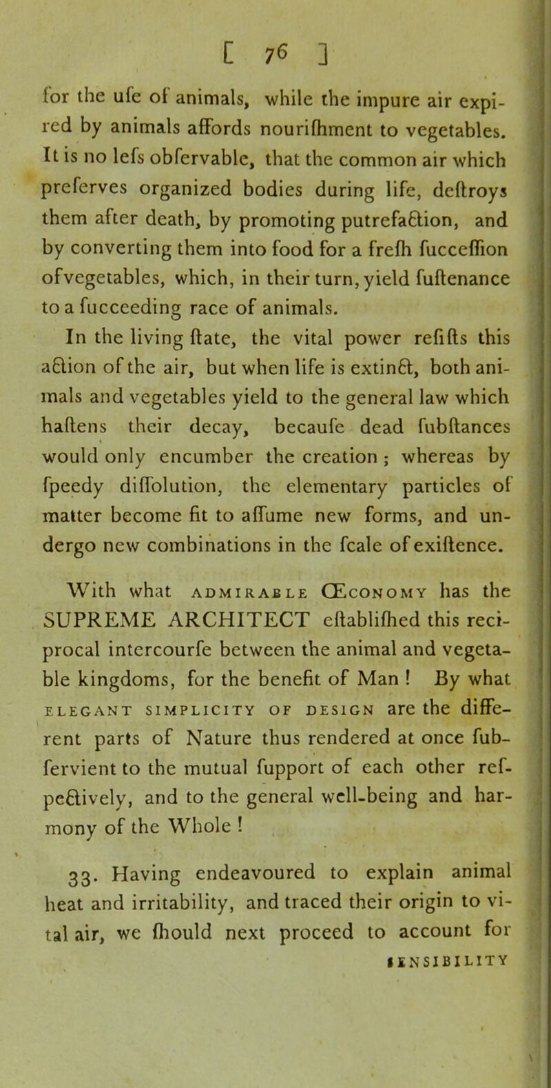 for the ufe of animals, while the impure air expi- red by animals affords nourifhment to vegetables. It is no lefs obfervable, that the common air which preferves organized bodies during life, deftroys them after death, by promoting putrefaction, and by converting them into food for a frefh fucceflion ofvcgetables, which, in their turn, yield fuftenance to a fucceeding race of animals. In the living ftate, the vital power refills this a£lion of the air, but when life is extinft, both ani- mals and vegetables yield to the general law which haftens their decay, becaufe dead fubftances would only encumber the creation whereas by fpeedy difiblution, the elementary particles of matter become fit to aflume new forms, and un- dergo new combinations in the fcale of exiftence. With what admirable CEconomy has the SUPREME ARCHITECT eftablifhed this reci- procal intercourfe between the animal and vegeta- ble kingdoms, for the benefit of Man ! By what elegant simplicity of design are the diffe- rent parts of Nature thus rendered at once fub- fervient to the mutual fupport of each other ref- peciively, and to the general well-being and har- mony of the Whole ! 33. Having endeavoured to explain animal heat and irritability, and traced their origin to vi- tal air, we (hould next proceed to account for IENSIBILITY