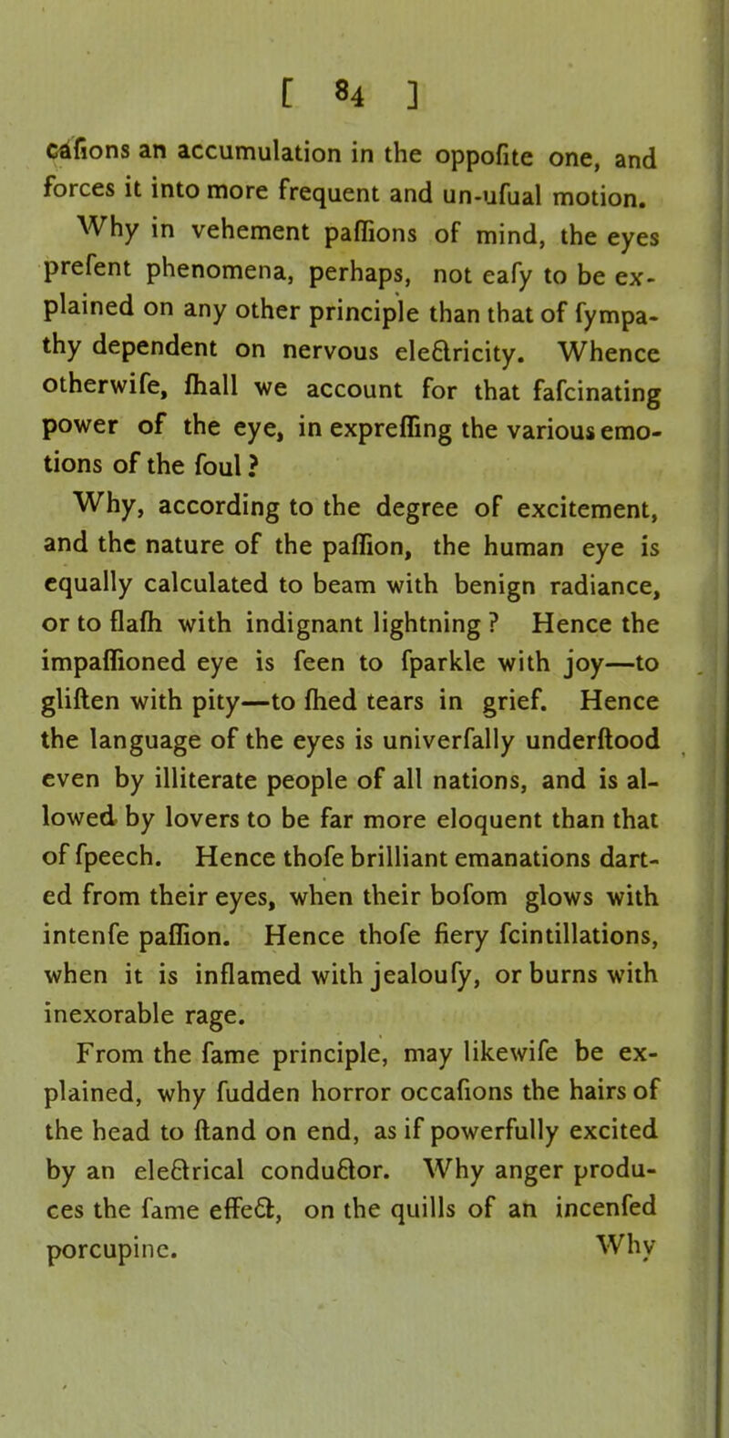 [ «4 ] cdfions an accumulation in the oppofite one, and forces it into more frequent and un-ufual motion. Why in vehement paffions of mind, the eyes prefent phenomena, perhaps, not eafy to be ex- plained on any other principle than that of fympa- thy dependent on nervous electricity. Whence otherwife, mall we account for that fafcinating power of the eye, in expreffing the various emo- tions of the foul ? Why, according to the degree of excitement, and the nature of the paffion, the human eye is equally calculated to beam with benign radiance, or to flafh with indignant lightning ? Hence the impaflioned eye is feen to fparkle with joy—to gliften with pity—to ftied tears in grief. Hence the language of the eyes is univerfally underftood even by illiterate people of all nations, and is al- lowed by lovers to be far more eloquent than that of fpeech. Hence thofe brilliant emanations dart- ed from their eyes, when their bofom glows with intenfe paflion. Hence thofe fiery fcintillations, when it is inflamed with jealoufy, or burns with inexorable rage. From the fame principle, may likewife be ex- plained, why fudden horror occafions the hairs of the head to ftand on end, as if powerfully excited by an ele&rical conductor. Why anger produ- ces the fame effecl;, on the quills of an incenfed porcupine. Why