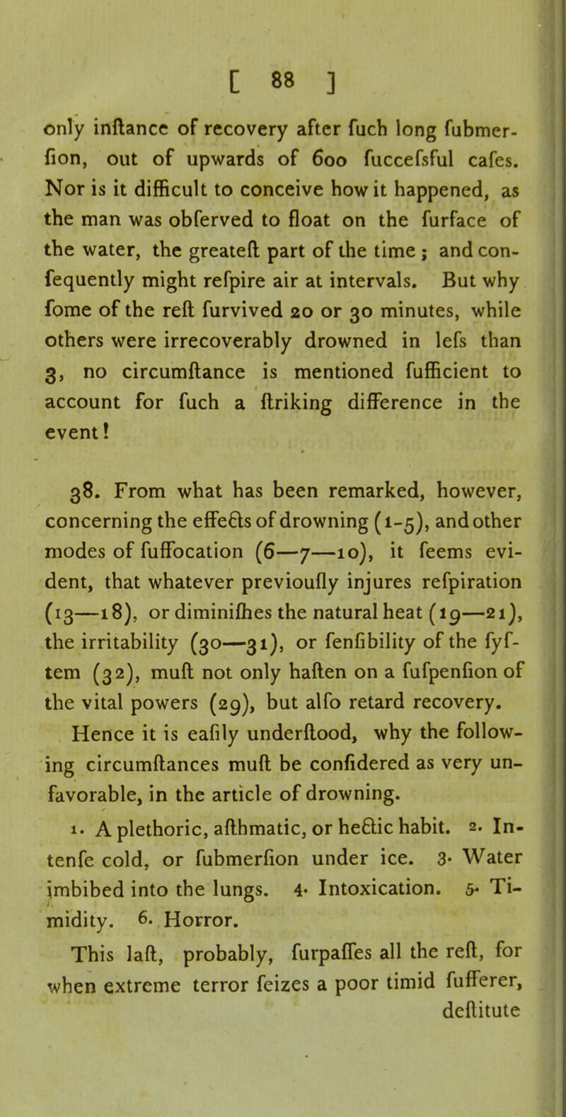 only inftance of recovery after fuch long fubmer- fion, out of upwards of 600 fuccefsful cafes. Nor is it difficult to conceive how it happened, as the man was obferved to float on the furface of the water, the greateft part of the time ; and con- fequently might refpire air at intervals. But why fome of the reft furvived 20 or 30 minutes, while others were irrecoverably drowned in lefs than 3, no circumftance is mentioned fufficient to account for fuch a ftriking difference in the event! 38. From what has been remarked, however, concerning the effefts of drowning (1-5), and other modes of fufFocation (6—7—10), it feems evi- dent, that whatever previoufly injures refpiration (13—18), or diminifhes the natural heat (19—21), the irritability (30—31), or fenfibility of the fyf- tem (32), muft not only haften on a fufpenfion of the vital powers (29), but alfo retard recovery. Hence it is eafily underftood, why the follow- ing circumftances muft be confidered as very un- favorable, in the article of drowning. A plethoric, afthmatic, or heftic habit. 2. In- tenfe cold, or fubmerfion under ice. 3- Water imbibed into the lungs. 4» Intoxication, s- Ti- midity. 6. Horror. This laft, probably, furpaffes all the reft, for when extreme terror feizes a poor timid fufferer, deftitute