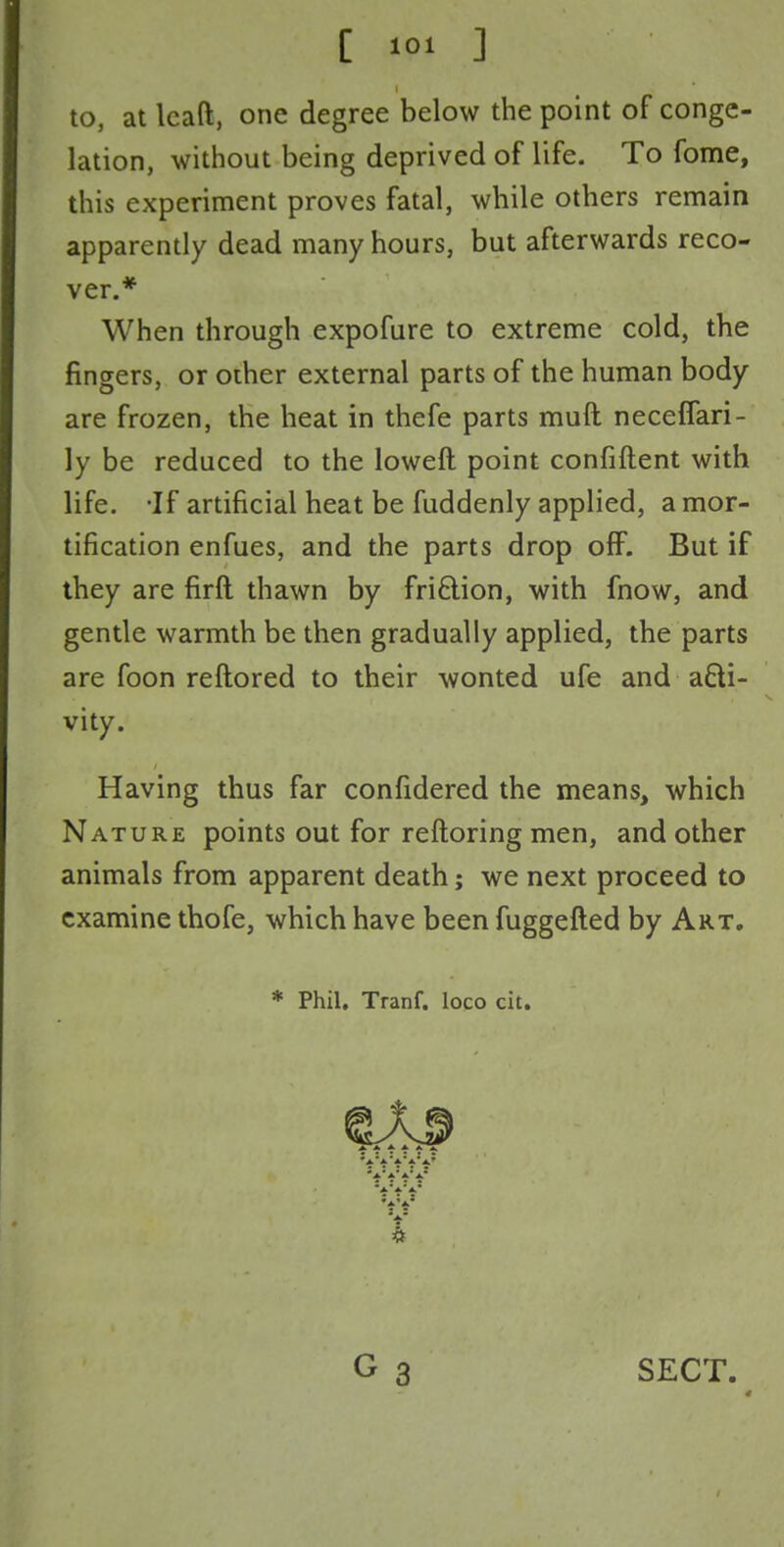 to, at lcaft, one degree below the point of conge- lation, without being deprived of life. To fome, this experiment proves fatal, while others remain apparently dead many hours, but afterwards reco- ver.* When through expofure to extreme cold, the fingers, or other external parts of the human body are frozen, the heat in thefe parts rauft neceffari- ly be reduced to the loweft point confiftent with life. If artificial heat be fuddenly applied, a mor- tification enfues, and the parts drop off. But if they are firft thawn by fri&ion, with fnow, and gentle warmth be then gradually applied, the parts are foon reftored to their wonted ufe and acti- vity. Having thus far confidered the means, which Nature points out for reftoring men, and other animals from apparent death; we next proceed to examine thofe, which have been fuggefted by Art. * Phil. Tranf. loco cit. SECT