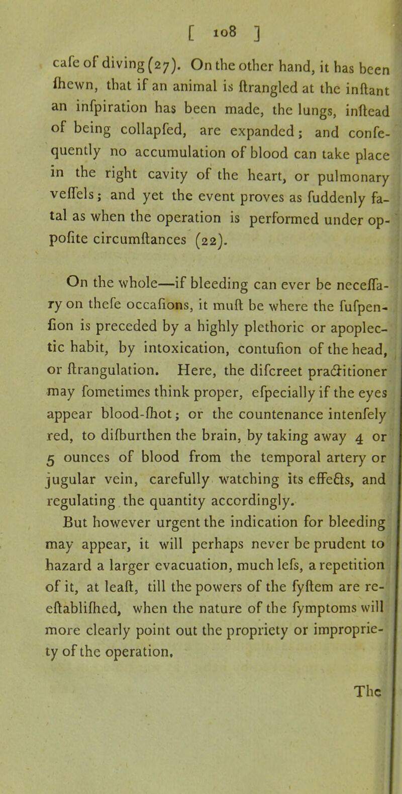 cafe of diving (27). On the other hand, it has been ihewn, that if an animal is ftrangled at the inftant an infpiration has been made, the lungs, inftead of being collapfed, are expanded; and confe- quently no accumulation of blood can take place in the right cavity of the heart, or pulmonary velfels; and yet the event proves as fuddenly fa- tal as when the operation is performed under op- pofite circumftances (22). On the whole—if bleeding can ever be necefla- ry on thefe occafions, it muft be where the fufpen- fion is preceded by a highly plethoric or apoplec- tic habit, by intoxication, contufion of the head, or ftrangulation. Here, the difcreet praclitioner may fometimes think proper, efpecially if the eyes appear blood-fhot; or the countenance intenfely red, to difburthen the brain, by taking away 4 or 5 ounces of blood from the temporal artery or jugular vein, carefully watching its effects, and regulating the quantity accordingly. But however urgent the indication for bleeding may appear, it will perhaps never be prudent to hazard a larger evacuation, much lefs, a repetition of it, at leaft, till the powers of the fyftem are re-' eftablifhed, when the nature of the fymptoms will more clearly point out the propriety or improprie- ty of the operation.