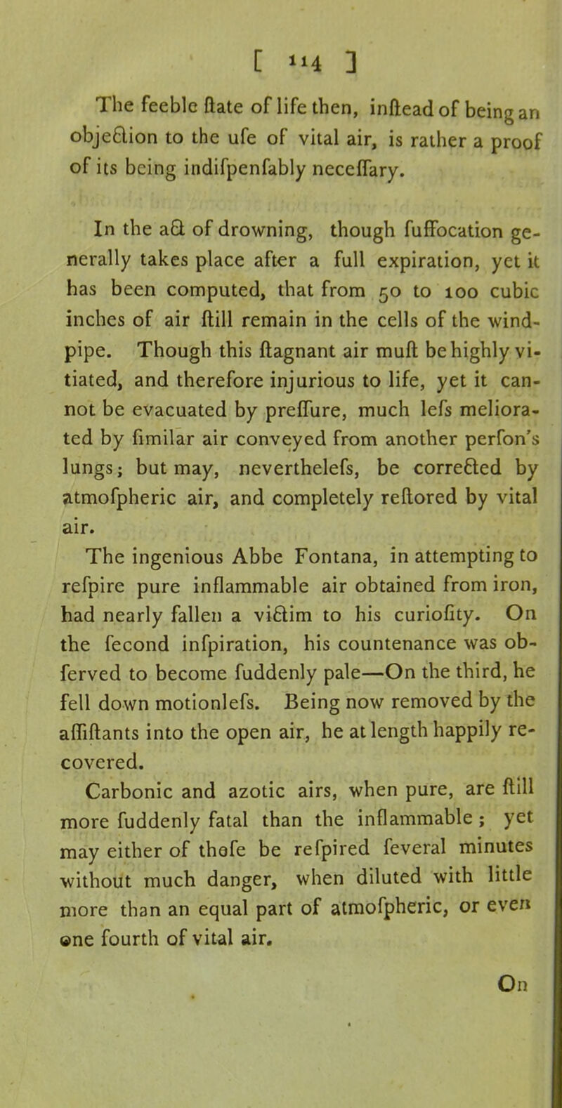 The feeble Bate of life then, infiead of being an obje&ion to the ufe of vital air, is rather a proof of its being indifpenfabiy neceffary. In the aQ. of drowning, though fuffocation ge- nerally takes place after a full expiration, yet it has been computed, that from 50 to 100 cubic inches of air ftill remain in the cells of the wind- pipe. Though this ftagnant air muft be highly vi- tiated, and therefore injurious to life, yet it can- not be evacuated by preffure, much lefs meliora- ted by fimilar air conveyed from another perfon's lungs; but may, neverthelefs, be corrected by atmofpheric air, and completely reftored by vital air. The ingenious Abbe Fontana, in attempting to refpire pure inflammable air obtained from iron, had nearly fallen a viftim to his curiofity. On the fecond infpiration, his countenance was ob- ferved to become fuddenly pale—On the third, he fell down motionlefs. Being now removed by the affiftants into the open air, he at length happily re- covered. Carbonic and azotic airs, when pure, are ftill more fuddenly fatal than the inflammable ; yet may either of thefe be refpired feveral minutes without much danger, when diluted with little more than an equal part of atmofpheric, or even ©ne fourth of vital air. On