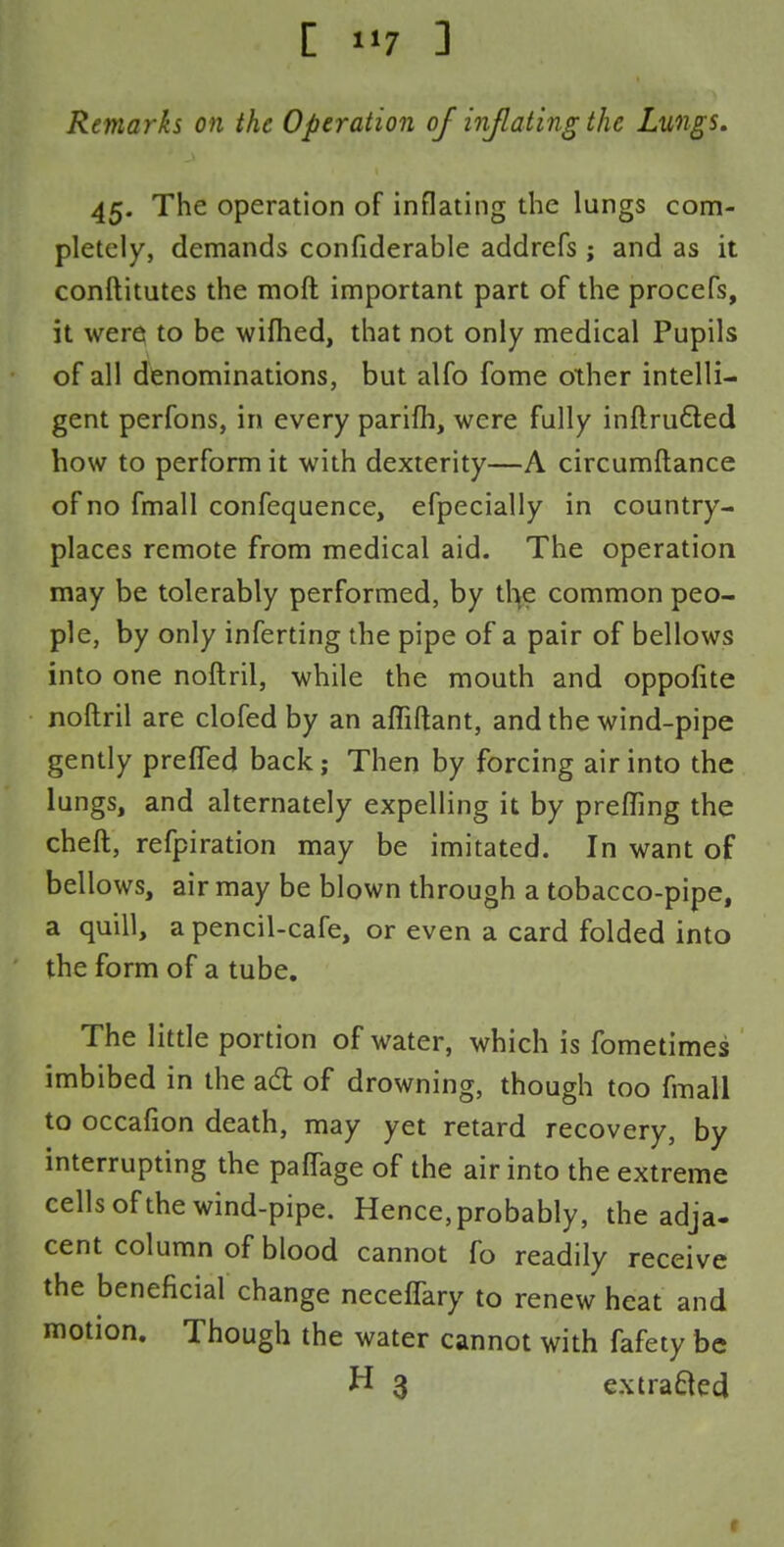 Remarks on the Operation of inflating the Lungs. 45. The operation of inflating the lungs com- pletely, demands confiderable addrefs ; and as it conftitutes the moft important part of the procefs, it were to be wifhed, that not only medical Pupils of all denominations, but alfo fome other intelli- gent perfons, in every parifh, were fully inftru&ed how to perform it with dexterity—A circumftance of no fmall confequence, efpecially in country- places remote from medical aid. The operation may be tolerably performed, by the common peo- ple, by only inferting the pipe of a pair of bellows into one noftril, while the mouth and oppofite noftril are clofed by an affiftant, and the wind-pipe gently prefled back; Then by forcing air into the lungs, and alternately expelling it by prefling the cheft, refpiration may be imitated. In want of bellows, air may be blown through a tobacco-pipe, a quill, a pencil-cafe, or even a card folded into the form of a tube. The little portion of water, which is fometimes imbibed in the act of drowning, though too fmall to occafion death, may yet retard recovery, by interrupting the paffage of the air into the extreme cells of the wind-pipe. Hence,probably, the adja- cent column of blood cannot fo readily receive the beneficial change neceffary to renew heat and motion. Though the water cannot with fafety be H 3 extracted