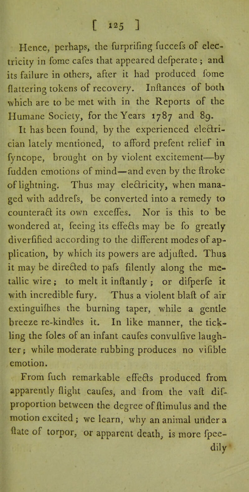 Hence, perhaps, the furprifing fuccefs of elec- tricity in fome cafes that appeared defperate ; and its failure in others, after it had produced fome flattering tokens of recovery. Inftances of both which are to be met with in the Reports of the Humane Society, for the Years 1787 and 89. It has been found, by the experienced electri- cian lately mentioned, to afford prefent relief in fyncope, brought on by violent excitement—by fudden emotions of mind—and even by the ftroke of lightning. Thus may electricity, when mana- ged with addrefs, be converted into a remedy to counteract: its own exceffes. Nor is this to be wondered at, feeing its effects may be fo greatly diverfified according to the different modes of ap- plication, by which its powers are adjufted. Thus, it may be directed to pafs filently along the me- tallic wire ; to melt it inftantly ; or difperfe it with incredible fury. Thus a violent blaft of air extinguishes the burning taper, while a gentle breeze re-kindles it. In like manner, the tick- ling the foles of an infant caufes convulfive laugh- ter; while moderate rubbing produces no vifible emotion. From fuch remarkable effects produced from apparently flight caufes, and from the vaft dif- proportion between the degree of ftimulus and the motion excited ; we learn, why an animal under a flate of torpor, or apparent death, is more fpee- dily